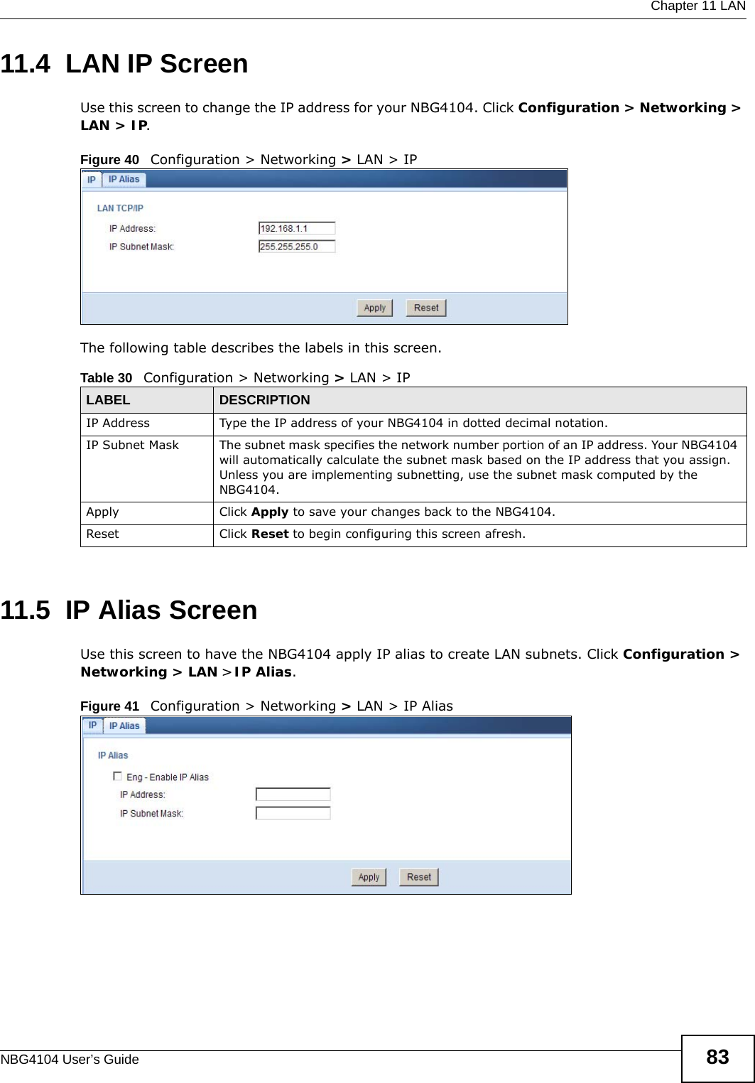 Chapter 11 LANNBG4104 User’s Guide 8311.4  LAN IP ScreenUse this screen to change the IP address for your NBG4104. Click Configuration &gt; Networking &gt; LAN &gt; IP.Figure 40   Configuration &gt; Networking &gt; LAN &gt; IP The following table describes the labels in this screen.11.5  IP Alias ScreenUse this screen to have the NBG4104 apply IP alias to create LAN subnets. Click Configuration &gt; Networking &gt; LAN &gt; IP Alias.Figure 41   Configuration &gt; Networking &gt; LAN &gt; IP Alias Table 30   Configuration &gt; Networking &gt; LAN &gt; IPLABEL DESCRIPTIONIP Address Type the IP address of your NBG4104 in dotted decimal notation.IP Subnet Mask The subnet mask specifies the network number portion of an IP address. Your NBG4104 will automatically calculate the subnet mask based on the IP address that you assign. Unless you are implementing subnetting, use the subnet mask computed by the NBG4104.Apply Click Apply to save your changes back to the NBG4104.Reset Click Reset to begin configuring this screen afresh.