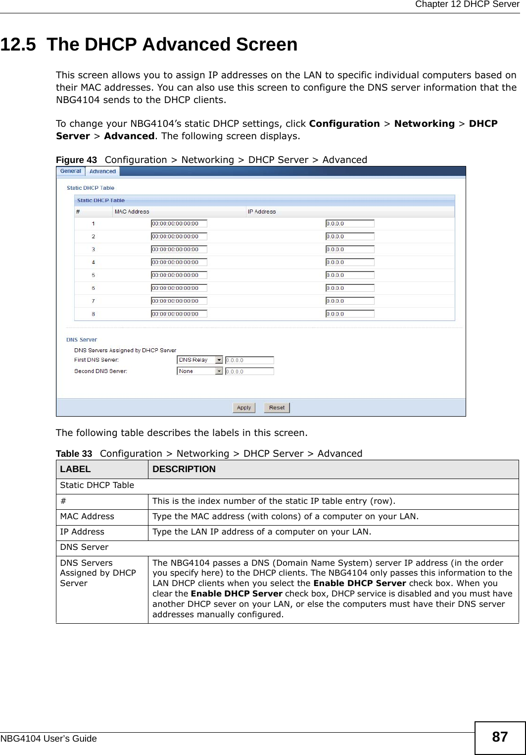 Chapter 12 DHCP ServerNBG4104 User’s Guide 8712.5  The DHCP Advanced Screen   This screen allows you to assign IP addresses on the LAN to specific individual computers based on their MAC addresses. You can also use this screen to configure the DNS server information that the NBG4104 sends to the DHCP clients.To change your NBG4104’s static DHCP settings, click Configuration &gt; Networking &gt; DHCP Server &gt; Advanced. The following screen displays.Figure 43   Configuration &gt; Networking &gt; DHCP Server &gt; Advanced The following table describes the labels in this screen.Table 33   Configuration &gt; Networking &gt; DHCP Server &gt; AdvancedLABEL DESCRIPTIONStatic DHCP Table# This is the index number of the static IP table entry (row).MAC Address Type the MAC address (with colons) of a computer on your LAN.IP Address Type the LAN IP address of a computer on your LAN.DNS ServerDNS Servers Assigned by DHCP Server The NBG4104 passes a DNS (Domain Name System) server IP address (in the order you specify here) to the DHCP clients. The NBG4104 only passes this information to the LAN DHCP clients when you select the Enable DHCP Server check box. When you clear the Enable DHCP Server check box, DHCP service is disabled and you must have another DHCP sever on your LAN, or else the computers must have their DNS server addresses manually configured.
