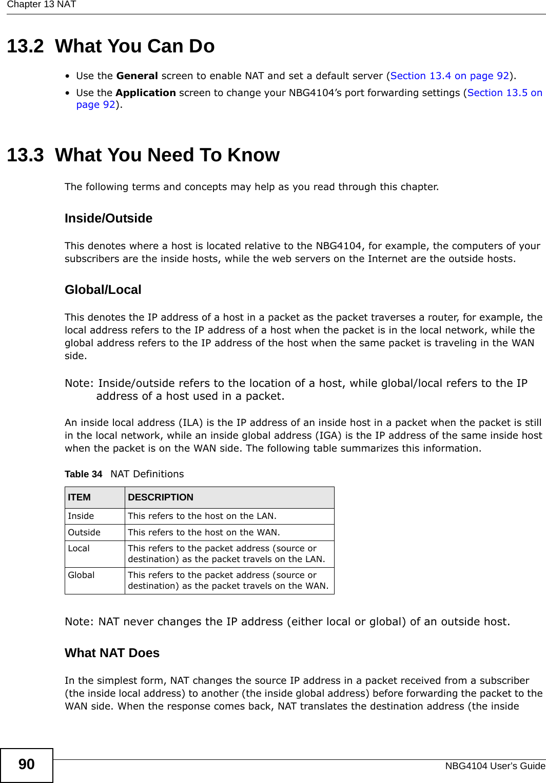 Chapter 13 NATNBG4104 User’s Guide9013.2  What You Can Do•Use the General screen to enable NAT and set a default server (Section 13.4 on page 92).•Use the Application screen to change your NBG4104’s port forwarding settings (Section 13.5 on page 92).13.3  What You Need To KnowThe following terms and concepts may help as you read through this chapter.Inside/OutsideThis denotes where a host is located relative to the NBG4104, for example, the computers of your subscribers are the inside hosts, while the web servers on the Internet are the outside hosts. Global/Local This denotes the IP address of a host in a packet as the packet traverses a router, for example, the local address refers to the IP address of a host when the packet is in the local network, while the global address refers to the IP address of the host when the same packet is traveling in the WAN side. Note: Inside/outside refers to the location of a host, while global/local refers to the IP address of a host used in a packet. An inside local address (ILA) is the IP address of an inside host in a packet when the packet is still in the local network, while an inside global address (IGA) is the IP address of the same inside host when the packet is on the WAN side. The following table summarizes this information.Note: NAT never changes the IP address (either local or global) of an outside host.What NAT DoesIn the simplest form, NAT changes the source IP address in a packet received from a subscriber (the inside local address) to another (the inside global address) before forwarding the packet to the WAN side. When the response comes back, NAT translates the destination address (the inside Table 34   NAT DefinitionsITEM DESCRIPTIONInside This refers to the host on the LAN.Outside This refers to the host on the WAN.Local This refers to the packet address (source or destination) as the packet travels on the LAN.Global This refers to the packet address (source or destination) as the packet travels on the WAN.