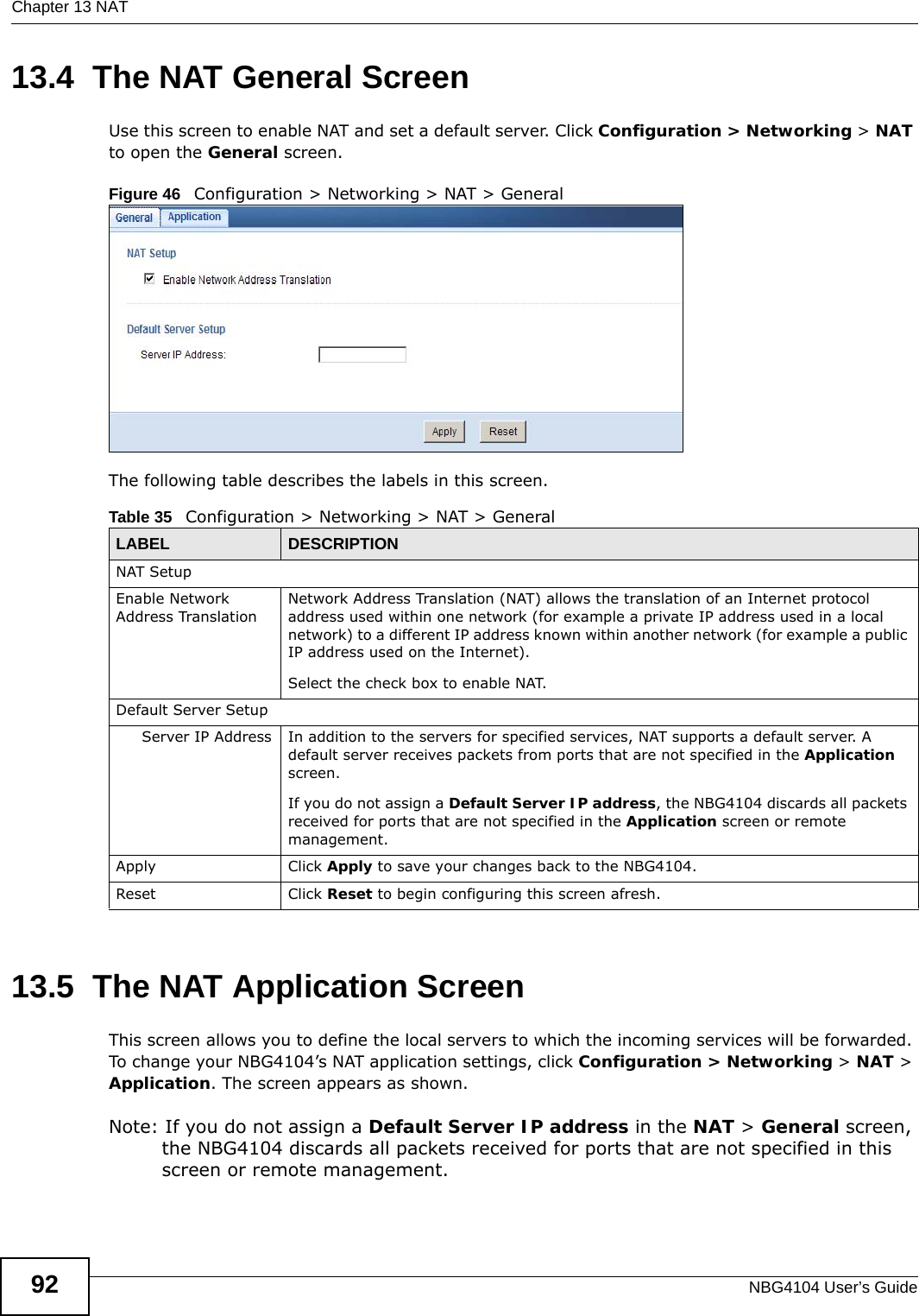 Chapter 13 NATNBG4104 User’s Guide9213.4  The NAT General ScreenUse this screen to enable NAT and set a default server. Click Configuration &gt; Networking &gt; NAT to open the General screen.Figure 46   Configuration &gt; Networking &gt; NAT &gt; General The following table describes the labels in this screen.13.5  The NAT Application Screen   This screen allows you to define the local servers to which the incoming services will be forwarded. To change your NBG4104’s NAT application settings, click Configuration &gt; Networking &gt; NAT &gt; Application. The screen appears as shown.Note: If you do not assign a Default Server IP address in the NAT &gt; General screen, the NBG4104 discards all packets received for ports that are not specified in this screen or remote management.Table 35   Configuration &gt; Networking &gt; NAT &gt; GeneralLABEL DESCRIPTIONNAT SetupEnable Network Address TranslationNetwork Address Translation (NAT) allows the translation of an Internet protocol address used within one network (for example a private IP address used in a local network) to a different IP address known within another network (for example a public IP address used on the Internet). Select the check box to enable NAT.Default Server SetupServer IP Address In addition to the servers for specified services, NAT supports a default server. A default server receives packets from ports that are not specified in the Application screen. If you do not assign a Default Server IP address, the NBG4104 discards all packets received for ports that are not specified in the Application screen or remote management.Apply Click Apply to save your changes back to the NBG4104.Reset Click Reset to begin configuring this screen afresh.