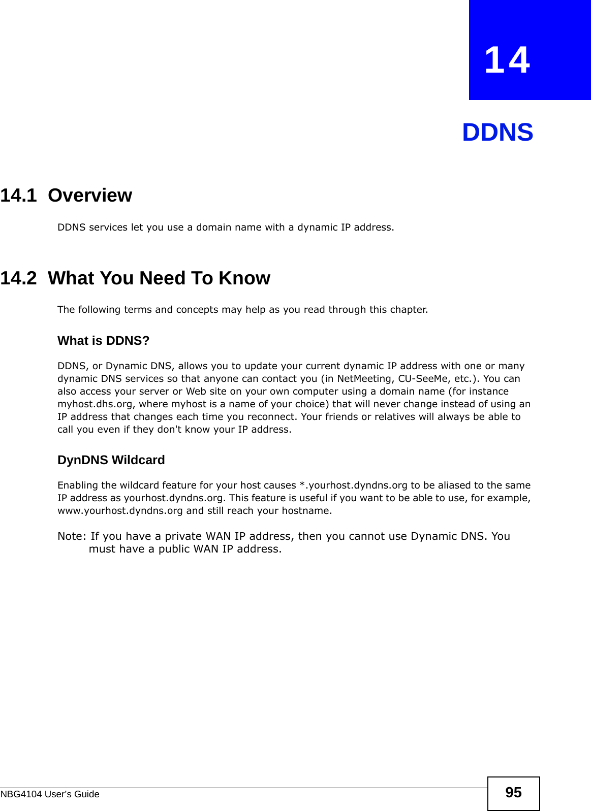 NBG4104 User’s Guide 95CHAPTER   14DDNS14.1  Overview DDNS services let you use a domain name with a dynamic IP address.14.2  What You Need To KnowThe following terms and concepts may help as you read through this chapter.What is DDNS?DDNS, or Dynamic DNS, allows you to update your current dynamic IP address with one or many dynamic DNS services so that anyone can contact you (in NetMeeting, CU-SeeMe, etc.). You can also access your server or Web site on your own computer using a domain name (for instance myhost.dhs.org, where myhost is a name of your choice) that will never change instead of using an IP address that changes each time you reconnect. Your friends or relatives will always be able to call you even if they don&apos;t know your IP address.DynDNS Wildcard Enabling the wildcard feature for your host causes *.yourhost.dyndns.org to be aliased to the same IP address as yourhost.dyndns.org. This feature is useful if you want to be able to use, for example, www.yourhost.dyndns.org and still reach your hostname.Note: If you have a private WAN IP address, then you cannot use Dynamic DNS. You must have a public WAN IP address.