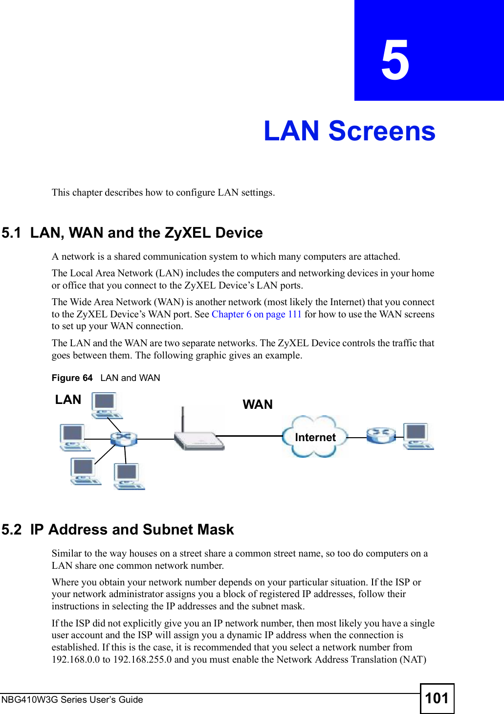 NBG410W3G Series User s Guide 101CHAPTER  5 LAN ScreensThis chapter describes how to configure LAN settings.5.1  LAN, WAN and the ZyXEL DeviceA network is a shared communication system to which many computers are attached. The Local Area Network (LAN) includes the computers and networking devices in your home or office that you connect to the ZyXEL Device!s LAN ports.  The Wide Area Network (WAN) is another network (most likely the Internet) that you connect to the ZyXEL Device!s WAN port. See Chapter 6 on page 111 for how to use the WAN screens to set up your WAN connection. The LAN and the WAN are two separate networks. The ZyXEL Device controls the traffic that goes between them. The following graphic gives an example. Figure 64   LAN and WAN 5.2  IP Address and Subnet MaskSimilar to the way houses on a street share a common street name, so too do computers on a LAN share one common network number.Where you obtain your network number depends on your particular situation. If the ISP or your network administrator assigns you a block of registered IP addresses, follow their instructions in selecting the IP addresses and the subnet mask.If the ISP did not explicitly give you an IP network number, then most likely you have a single user account and the ISP will assign you a dynamic IP address when the connection is established. If this is the case, it is recommended that you select a network number from 192.168.0.0 to 192.168.255.0 and you must enable the Network Address Translation (NAT) InternetWANLAN