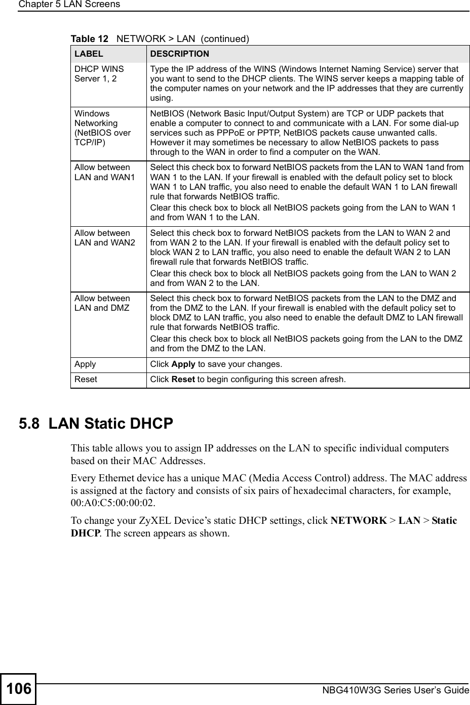 Chapter 5LAN ScreensNBG410W3G Series User s Guide1065.8  LAN Static DHCPThis table allows you to assign IP addresses on the LAN to specific individual computers based on their MAC Addresses. Every Ethernet device has a unique MAC (Media Access Control) address. The MAC address is assigned at the factory and consists of six pairs of hexadecimal characters, for example, 00:A0:C5:00:00:02.To change your ZyXEL Device!s static DHCP settings, click NETWORK &gt; LAN &gt; Static DHCP. The screen appears as shown.DHCP WINS Server 1, 2Type the IP address of the WINS (Windows Internet Naming Service) server that you want to send to the DHCP clients. The WINS server keeps a mapping table of the computer names on your network and the IP addresses that they are currently using.  Windows Networking (NetBIOS over TCP/IP)NetBIOS (Network Basic Input/Output System) are TCP or UDP packets that enable a computer to connect to and communicate with a LAN. For some dial-up services such as PPPoE or PPTP, NetBIOS packets cause unwanted calls. However it may sometimes be necessary to allow NetBIOS packets to pass through to the WAN in order to find a computer on the WAN.Allow between LAN and WAN1Select this check box to forward NetBIOS packets from the LAN to WAN 1and from WAN 1 to the LAN. If your firewall is enabled with the default policy set to block WAN 1 to LAN traffic, you also need to enable the default WAN 1 to LAN firewall rule that forwards NetBIOS traffic.Clear this check box to block all NetBIOS packets going from the LAN to WAN 1 and from WAN 1 to the LAN.Allow between LAN and WAN2Select this check box to forward NetBIOS packets from the LAN to WAN 2 and from WAN 2 to the LAN. If your firewall is enabled with the default policy set to block WAN 2 to LAN traffic, you also need to enable the default WAN 2 to LAN firewall rule that forwards NetBIOS traffic.Clear this check box to block all NetBIOS packets going from the LAN to WAN 2 and from WAN 2 to the LAN.Allow between LAN and DMZSelect this check box to forward NetBIOS packets from the LAN to the DMZ and from the DMZ to the LAN. If your firewall is enabled with the default policy set to block DMZ to LAN traffic, you also need to enable the default DMZ to LAN firewall rule that forwards NetBIOS traffic.Clear this check box to block all NetBIOS packets going from the LAN to the DMZ and from the DMZ to the LAN.ApplyClick Apply to save your changes.ResetClick Reset to begin configuring this screen afresh.Table 12   NETWORK &gt; LAN  (continued)LABEL DESCRIPTION