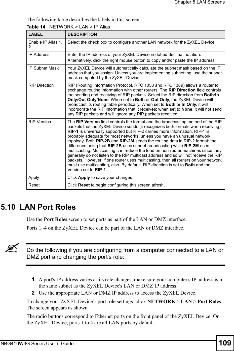  Chapter 5LAN ScreensNBG410W3G Series User s Guide 109The following table describes the labels in this screen.5.10  LAN Port RolesUse the Port Roles screen to set ports as part of the LAN or DMZ interface. Ports 1~4 on the ZyXEL Device can be part of the LAN or DMZ interface.Do the following if you are configuring from a computer connected to a LAN or DMZ port and changing the port&apos;s role:1A port&apos;s IP address varies as its role changes, make sure your computer&apos;s IP address is in the same subnet as the ZyXEL Device&apos;s LAN or DMZ IP address.2Use the appropriate LAN or DMZ IP address to access the ZyXEL Device.To change your ZyXEL Device!s port role settings, click NETWORK &gt; LAN &gt; Port Roles. The screen appears as shown.The radio buttons correspond to Ethernet ports on the front panel of the ZyXEL Device. On the ZyXEL Device, ports 1 to 4 are all LAN ports by default.  Table 14   NETWORK &gt; LAN &gt; IP AliasLABEL DESCRIPTIONEnable IP Alias 1, 2Select the check box to configure another LAN network for the ZyXEL Device.IP AddressEnter the IP address of your ZyXEL Device in dotted decimal notation. Alternatively, click the right mouse button to copy and/or paste the IP address.IP Subnet MaskYour ZyXEL Device will automatically calculate the subnet mask based on the IP address that you assign. Unless you are implementing subnetting, use the subnet mask computed by the ZyXEL Device.RIP DirectionRIP (Routing Information Protocol, RFC 1058 and RFC 1389) allows a router to exchange routing information with other routers. The RIP Direction field controls the sending and receiving of RIP packets. Select the RIP direction from Both/In Only/Out Only/None. When set to Both or Out Only, the ZyXEL Device will broadcast its routing table periodically. When set to Both or In Only, it will incorporate the RIP information that it receives; when set to None, it will not send any RIP packets and will ignore any RIP packets received.RIP VersionThe RIP Version field controls the format and the broadcasting method of the RIP packets that the ZyXEL Device sends (it recognizes both formats when receiving). RIP-1 is universally supported but RIP-2 carries more information. RIP-1 is probably adequate for most networks, unless you have an unusual network topology. Both RIP-2B and RIP-2M sends the routing data in RIP-2 format; the difference being that RIP-2B uses subnet broadcasting while RIP-2M uses multicasting. Multicasting can reduce the load on non-router machines since they generally do not listen to the RIP multicast address and so will not receive the RIP packets. However, if one router uses multicasting, then all routers on your network must use multicasting, also. By default, RIP direction is set to Both and the Version set to RIP-1.ApplyClick Apply to save your changes.ResetClick Reset to begin configuring this screen afresh.