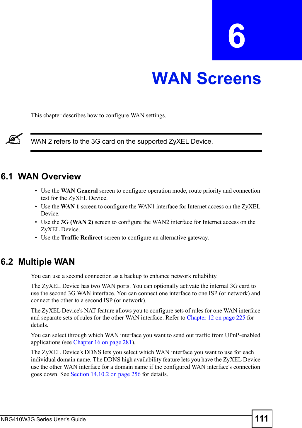 NBG410W3G Series User s Guide 111CHAPTER  6 WAN ScreensThis chapter describes how to configure WAN settings. WAN 2 refers to the 3G card on the supported ZyXEL Device.6.1  WAN Overview Use the WAN General screen to configure operation mode, route priority and connection test for the ZyXEL Device.  Use the WAN 1 screen to configure the WAN1 interface for Internet access on the ZyXEL Device. Use the 3G (WAN 2) screen to configure the WAN2 interface for Internet access on the ZyXEL Device. Use the Traffic Redirect screen to configure an alternative gateway.6.2  Multiple WAN You can use a second connection as a backup to enhance network reliability. The ZyXEL Device has two WAN ports. You can optionally activate the internal 3G card to use the second 3G WAN interface. You can connect one interface to one ISP (or network) and connect the other to a second ISP (or network). The ZyXEL Device&apos;s NAT feature allows you to configure sets of rules for one WAN interface and separate sets of rules for the other WAN interface. Refer to Chapter 12 on page 225 for details.You can select through which WAN interface you want to send out traffic from UPnP-enabled applications (see Chapter 16 on page 281). The ZyXEL Device&apos;s DDNS lets you select which WAN interface you want to use for each individual domain name. The DDNS high availability feature lets you have the ZyXEL Device use the other WAN interface for a domain name if the configured WAN interface&apos;s connection goes down. See Section 14.10.2 on page 256 for details.