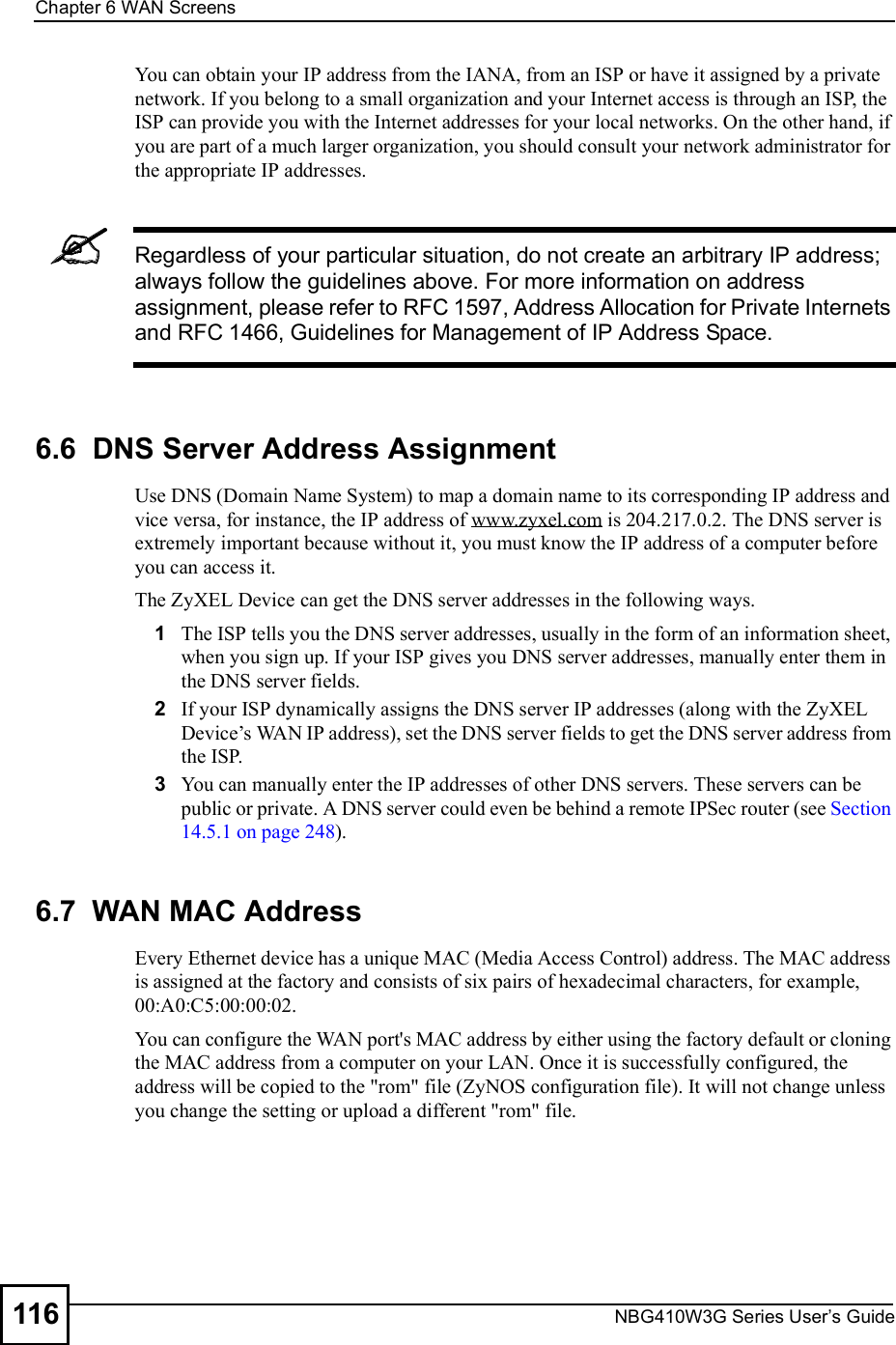 Chapter 6WAN ScreensNBG410W3G Series User s Guide116You can obtain your IP address from the IANA, from an ISP or have it assigned by a private network. If you belong to a small organization and your Internet access is through an ISP, the ISP can provide you with the Internet addresses for your local networks. On the other hand, if you are part of a much larger organization, you should consult your network administrator for the appropriate IP addresses.Regardless of your particular situation, do not create an arbitrary IP address; always follow the guidelines above. For more information on address assignment, please refer to RFC 1597, Address Allocation for Private Internets and RFC 1466, Guidelines for Management of IP Address Space.6.6  DNS Server Address AssignmentUse DNS (Domain Name System) to map a domain name to its corresponding IP address and vice versa, for instance, the IP address of www.zyxel.com is 204.217.0.2. The DNS server is extremely important because without it, you must know the IP address of a computer before you can access it. The ZyXEL Device can get the DNS server addresses in the following ways.1The ISP tells you the DNS server addresses, usually in the form of an information sheet, when you sign up. If your ISP gives you DNS server addresses, manually enter them in the DNS server fields.2If your ISP dynamically assigns the DNS server IP addresses (along with the ZyXEL Device!s WAN IP address), set the DNS server fields to get the DNS server address from the ISP. 3You can manually enter the IP addresses of other DNS servers. These servers can be public or private. A DNS server could even be behind a remote IPSec router (see Section 14.5.1 on page 248).6.7  WAN MAC AddressEvery Ethernet device has a unique MAC (Media Access Control) address. The MAC address is assigned at the factory and consists of six pairs of hexadecimal characters, for example, 00:A0:C5:00:00:02.You can configure the WAN port&apos;s MAC address by either using the factory default or cloning the MAC address from a computer on your LAN. Once it is successfully configured, the address will be copied to the &quot;rom&quot; file (ZyNOS configuration file). It will not change unless you change the setting or upload a different &quot;rom&quot; file.