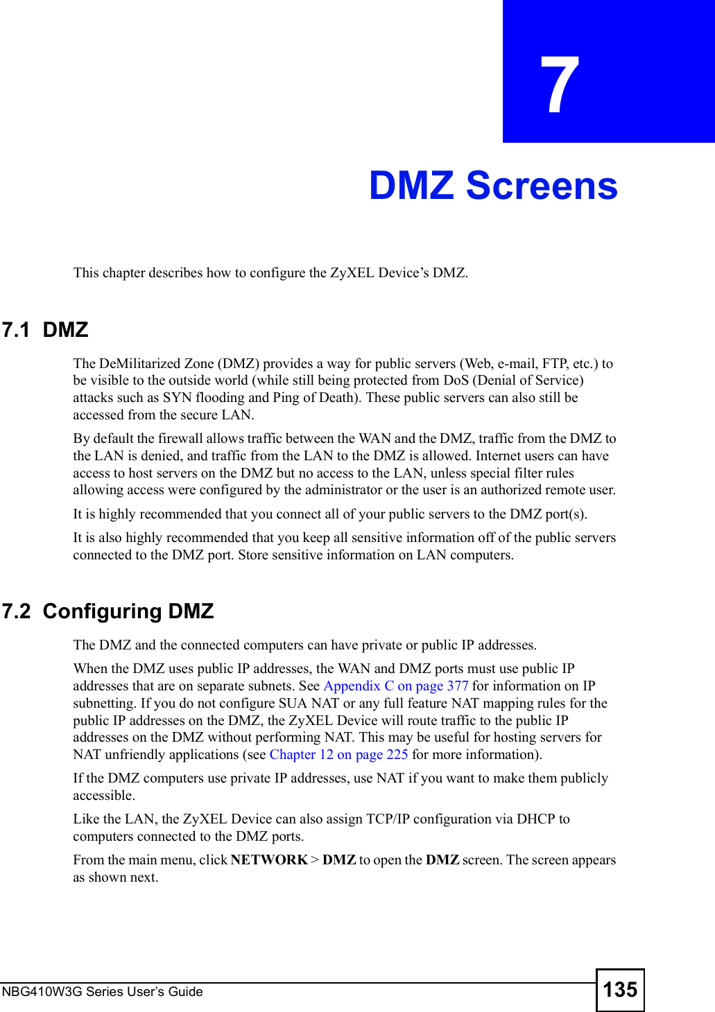 NBG410W3G Series User s Guide 135CHAPTER  7 DMZ ScreensThis chapter describes how to configure the ZyXEL Device!s DMZ.7.1  DMZ The DeMilitarized Zone (DMZ) provides a way for public servers (Web, e-mail, FTP, etc.) to be visible to the outside world (while still being protected from DoS (Denial of Service) attacks such as SYN flooding and Ping of Death). These public servers can also still be accessed from the secure LAN. By default the firewall allows traffic between the WAN and the DMZ, traffic from the DMZ to the LAN is denied, and traffic from the LAN to the DMZ is allowed. Internet users can have access to host servers on the DMZ but no access to the LAN, unless special filter rules allowing access were configured by the administrator or the user is an authorized remote user. It is highly recommended that you connect all of your public servers to the DMZ port(s).It is also highly recommended that you keep all sensitive information off of the public servers connected to the DMZ port. Store sensitive information on LAN computers.7.2  Configuring DMZThe DMZ and the connected computers can have private or public IP addresses.When the DMZ uses public IP addresses, the WAN and DMZ ports must use public IP addresses that are on separate subnets. See Appendix C on page 377 for information on IP subnetting. If you do not configure SUA NAT or any full feature NAT mapping rules for the public IP addresses on the DMZ, the ZyXEL Device will route traffic to the public IP addresses on the DMZ without performing NAT. This may be useful for hosting servers for NAT unfriendly applications (see Chapter 12 on page 225 for more information).If the DMZ computers use private IP addresses, use NAT if you want to make them publicly accessible. Like the LAN, the ZyXEL Device can also assign TCP/IP configuration via DHCP to computers connected to the DMZ ports. From the main menu, click NETWORK &gt; DMZ to open the DMZ screen. The screen appears as shown next.