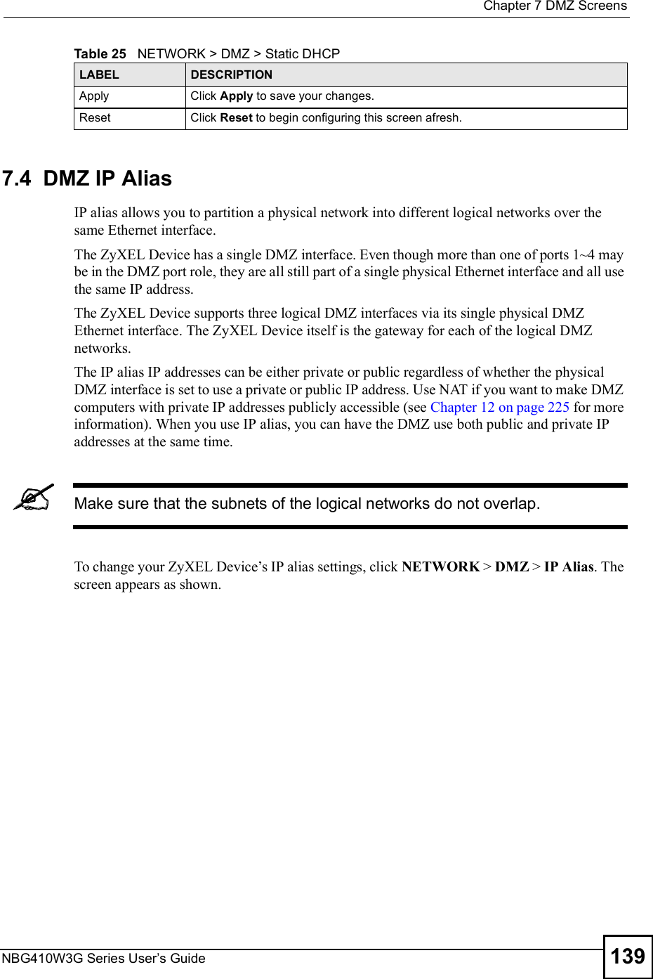  Chapter 7DMZ ScreensNBG410W3G Series User s Guide 1397.4  DMZ IP Alias  IP alias allows you to partition a physical network into different logical networks over the same Ethernet interface. The ZyXEL Device has a single DMZ interface. Even though more than one of ports 1~4 may be in the DMZ port role, they are all still part of a single physical Ethernet interface and all use the same IP address.The ZyXEL Device supports three logical DMZ interfaces via its single physical DMZ Ethernet interface. The ZyXEL Device itself is the gateway for each of the logical DMZ networks.The IP alias IP addresses can be either private or public regardless of whether the physical DMZ interface is set to use a private or public IP address. Use NAT if you want to make DMZ computers with private IP addresses publicly accessible (see Chapter 12 on page 225 for more information). When you use IP alias, you can have the DMZ use both public and private IP addresses at the same time.Make sure that the subnets of the logical networks do not overlap.To change your ZyXEL Device!s IP alias settings, click NETWORK &gt; DMZ &gt; IP Alias. The screen appears as shown.ApplyClick Apply to save your changes.ResetClick Reset to begin configuring this screen afresh.Table 25   NETWORK &gt; DMZ &gt; Static DHCPLABEL DESCRIPTION