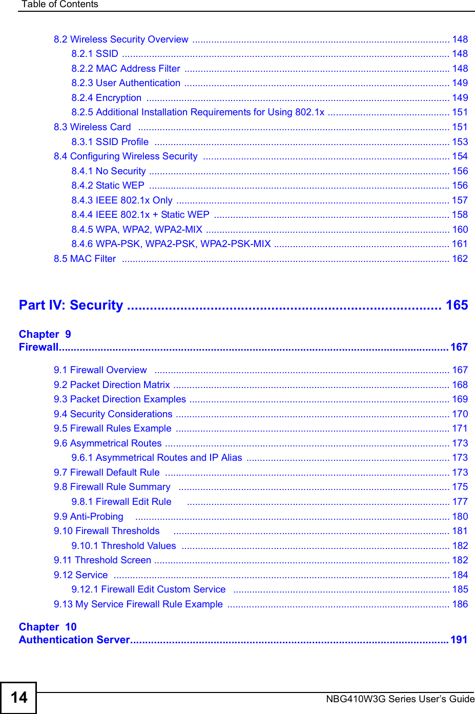 Table of ContentsNBG410W3G Series User s Guide148.2 Wireless Security Overview ...............................................................................................1488.2.1 SSID .........................................................................................................................1488.2.2 MAC Address Filter ..................................................................................................1488.2.3 User Authentication ..................................................................................................1498.2.4 Encryption ................................................................................................................1498.2.5 Additional Installation Requirements for Using 802.1x .............................................1518.3 Wireless Card  ...................................................................................................................1518.3.1 SSID Profile  .............................................................................................................1538.4 Configuring Wireless Security ...........................................................................................1548.4.1 No Security ...............................................................................................................1568.4.2 Static WEP ...............................................................................................................1568.4.3 IEEE 802.1x Only .....................................................................................................1578.4.4 IEEE 802.1x + Static WEP .......................................................................................1588.4.5 WPA, WPA2, WPA2-MIX ..........................................................................................1608.4.6 WPA-PSK, WPA2-PSK, WPA2-PSK-MIX .................................................................1618.5 MAC Filter  .........................................................................................................................162Part IV: Security...................................................................................165Chapter  9Firewall...................................................................................................................................1679.1 Firewall Overview  .............................................................................................................1679.2 Packet Direction Matrix ......................................................................................................1689.3 Packet Direction Examples ................................................................................................1699.4 Security Considerations .....................................................................................................1709.5 Firewall Rules Example .....................................................................................................1719.6 Asymmetrical Routes .........................................................................................................1739.6.1 Asymmetrical Routes and IP Alias ...........................................................................1739.7 Firewall Default Rule .........................................................................................................1739.8 Firewall Rule Summary  ....................................................................................................1759.8.1 Firewall Edit Rule     .................................................................................................1779.9 Anti-Probing    ....................................................................................................................1809.10 Firewall Thresholds    ......................................................................................................1819.10.1 Threshold Values ...................................................................................................1829.11 Threshold Screen .............................................................................................................1829.12 Service  ............................................................................................................................1849.12.1 Firewall Edit Custom Service  ................................................................................1859.13 My Service Firewall Rule Example ..................................................................................186Chapter  10Authentication Server...........................................................................................................191