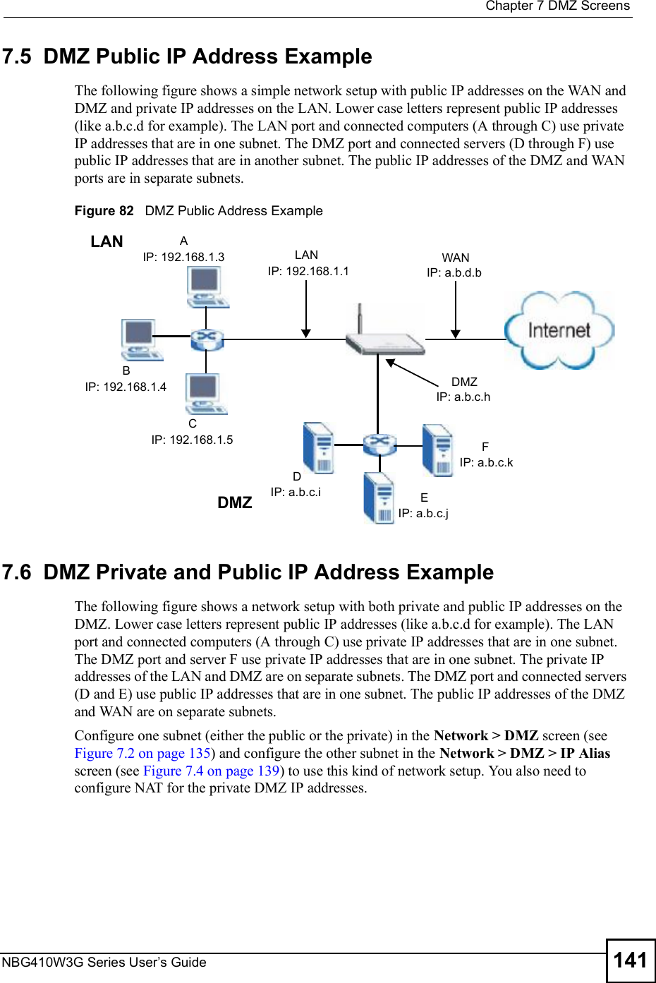  Chapter 7DMZ ScreensNBG410W3G Series User s Guide 1417.5  DMZ Public IP Address ExampleThe following figure shows a simple network setup with public IP addresses on the WAN and DMZ and private IP addresses on the LAN. Lower case letters represent public IP addresses (like a.b.c.d for example). The LAN port and connected computers (A through C) use private IP addresses that are in one subnet. The DMZ port and connected servers (D through F) use public IP addresses that are in another subnet. The public IP addresses of the DMZ and WAN ports are in separate subnets.Figure 82   DMZ Public Address Example7.6  DMZ Private and Public IP Address ExampleThe following figure shows a network setup with both private and public IP addresses on the DMZ. Lower case letters represent public IP addresses (like a.b.c.d for example). The LAN port and connected computers (A through C) use private IP addresses that are in one subnet. The DMZ port and server F use private IP addresses that are in one subnet. The private IP addresses of the LAN and DMZ are on separate subnets. The DMZ port and connected servers (D and E) use public IP addresses that are in one subnet. The public IP addresses of the DMZ and WAN are on separate subnets.Configure one subnet (either the public or the private) in the Network &gt; DMZ screen (see Figure 7.2 on page 135) and configure the other subnet in the Network &gt; DMZ &gt; IP Alias screen (see Figure 7.4 on page 139) to use this kind of network setup. You also need to configure NAT for the private DMZ IP addresses.AIP: 192.168.1.3BIP: 192.168.1.4CIP: 192.168.1.5LAN LANIP: 192.168.1.1DIP: a.b.c.i EIP: a.b.c.jFIP: a.b.c.kDMZDMZIP: a.b.c.hWANIP: a.b.d.b