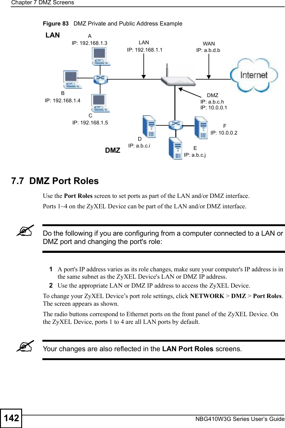 Chapter 7DMZ ScreensNBG410W3G Series User s Guide142Figure 83   DMZ Private and Public Address Example7.7  DMZ Port Roles  Use the Port Roles screen to set ports as part of the LAN and/or DMZ interface. Ports 1~4 on the ZyXEL Device can be part of the LAN and/or DMZ interface. Do the following if you are configuring from a computer connected to a LAN or DMZ port and changing the port&apos;s role:1A port&apos;s IP address varies as its role changes, make sure your computer&apos;s IP address is in the same subnet as the ZyXEL Device&apos;s LAN or DMZ IP address.2Use the appropriate LAN or DMZ IP address to access the ZyXEL Device.To change your ZyXEL Device!s port role settings, click NETWORK &gt; DMZ &gt; Port Roles. The screen appears as shown.The radio buttons correspond to Ethernet ports on the front panel of the ZyXEL Device. On the ZyXEL Device, ports 1 to 4 are all LAN ports by default. Your changes are also reflected in the LAN Port Roles screens.AIP: 192.168.1.3BIP: 192.168.1.4CIP: 192.168.1.5LANLANIP: 192.168.1.1DIP: a.b.c.i EIP: a.b.c.jFIP: 10.0.0.2DMZDMZIP: a.b.c.hWANIP: a.b.d.bIP: 10.0.0.1