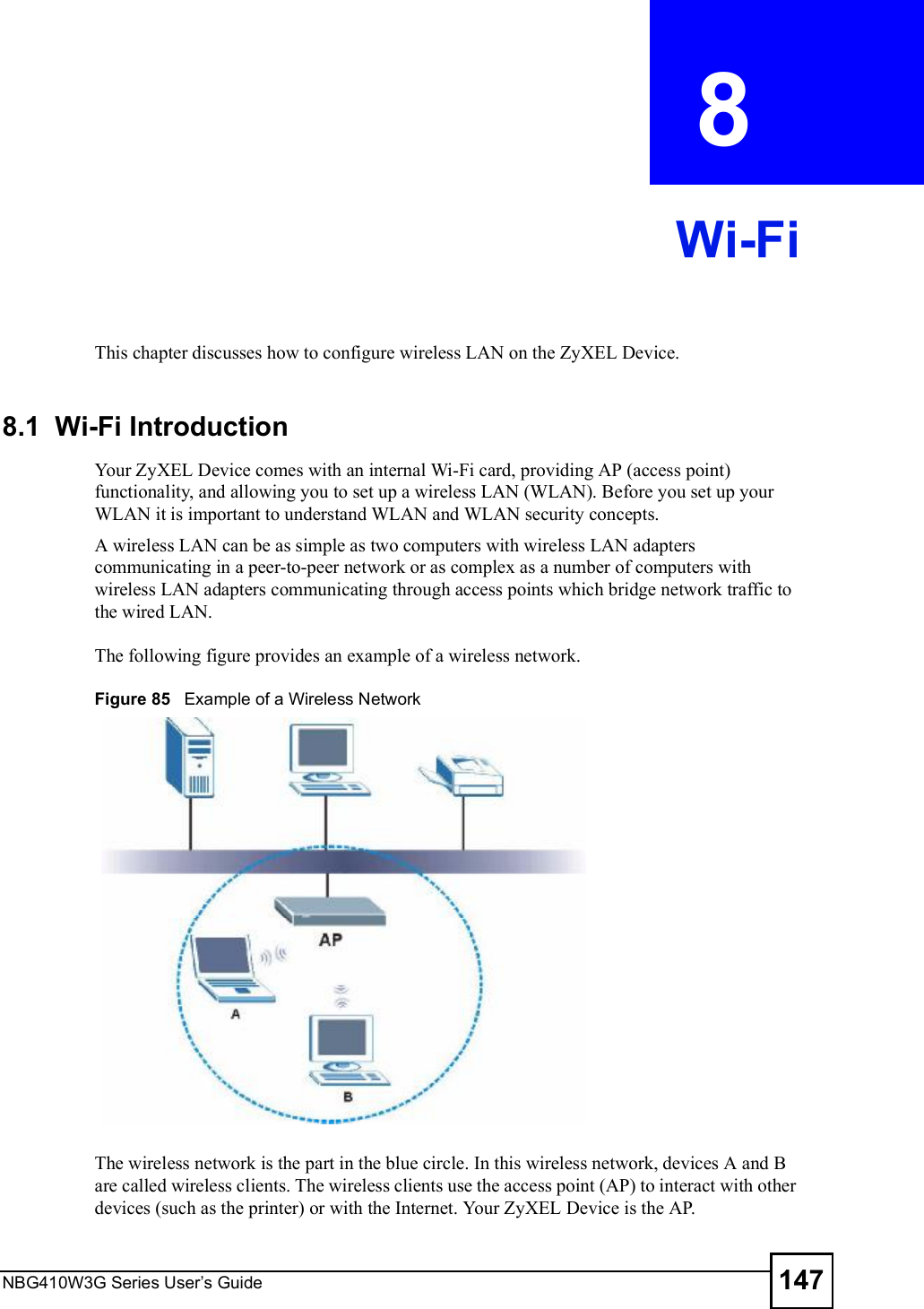 NBG410W3G Series User s Guide 147CHAPTER  8 Wi-FiThis chapter discusses how to configure wireless LAN on the ZyXEL Device.8.1  Wi-Fi IntroductionYour ZyXEL Device comes with an internal Wi-Fi card, providing AP (access point) functionality, and allowing you to set up a wireless LAN (WLAN). Before you set up your WLAN it is important to understand WLAN and WLAN security concepts.A wireless LAN can be as simple as two computers with wireless LAN adapters communicating in a peer-to-peer network or as complex as a number of computers with wireless LAN adapters communicating through access points which bridge network traffic to the wired LAN. The following figure provides an example of a wireless network.Figure 85   Example of a Wireless NetworkThe wireless network is the part in the blue circle. In this wireless network, devices A and B are called wireless clients. The wireless clients use the access point (AP) to interact with other devices (such as the printer) or with the Internet. Your ZyXEL Device is the AP.