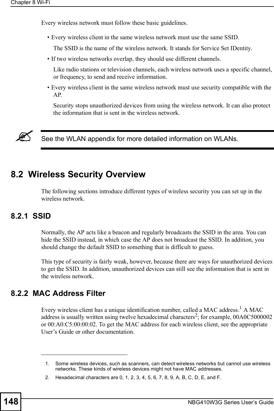 Chapter 8Wi-FiNBG410W3G Series User s Guide148Every wireless network must follow these basic guidelines. Every wireless client in the same wireless network must use the same SSID.The SSID is the name of the wireless network. It stands for Service Set IDentity. If two wireless networks overlap, they should use different channels.Like radio stations or television channels, each wireless network uses a specific channel, or frequency, to send and receive information. Every wireless client in the same wireless network must use security compatible with the AP.Security stops unauthorized devices from using the wireless network. It can also protect the information that is sent in the wireless network.See the WLAN appendix for more detailed information on WLANs.8.2  Wireless Security OverviewThe following sections introduce different types of wireless security you can set up in the wireless network.8.2.1  SSIDNormally, the AP acts like a beacon and regularly broadcasts the SSID in the area. You can hide the SSID instead, in which case the AP does not broadcast the SSID. In addition, you should change the default SSID to something that is difficult to guess.This type of security is fairly weak, however, because there are ways for unauthorized devices to get the SSID. In addition, unauthorized devices can still see the information that is sent in the wireless network.8.2.2  MAC Address FilterEvery wireless client has a unique identification number, called a MAC address.1 A MAC address is usually written using twelve hexadecimal characters2; for example, 00A0C5000002 or 00:A0:C5:00:00:02. To get the MAC address for each wireless client, see the appropriate User!s Guide or other documentation.1.Some wireless devices, such as scanners, can detect wireless networks but cannot use wireless networks. These kinds of wireless devices might not have MAC addresses.2.Hexadecimal characters are 0, 1, 2, 3, 4, 5, 6, 7, 8, 9, A, B, C, D, E, and F.