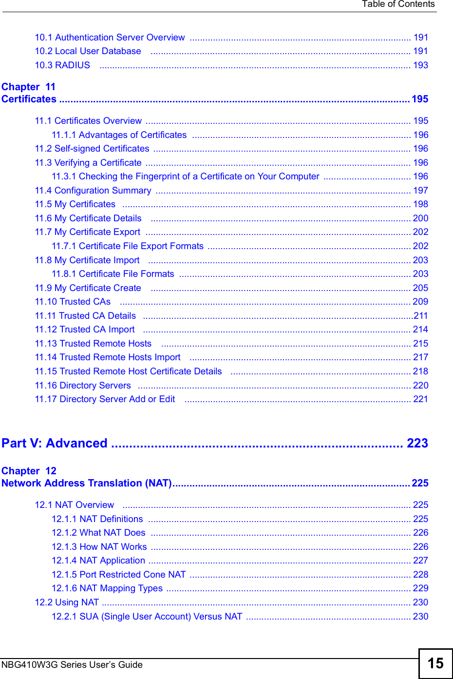  Table of ContentsNBG410W3G Series User s Guide 1510.1 Authentication Server Overview ......................................................................................19110.2 Local User Database   .....................................................................................................19110.3 RADIUS   .........................................................................................................................193Chapter  11Certificates............................................................................................................................19511.1 Certificates Overview .......................................................................................................19511.1.1 Advantages of Certificates .....................................................................................19611.2 Self-signed Certificates ....................................................................................................19611.3 Verifying a Certificate .......................................................................................................19611.3.1 Checking the Fingerprint of a Certificate on Your Computer ..................................19611.4 Configuration Summary ...................................................................................................19711.5 My Certificates  ................................................................................................................19811.6 My Certificate Details   .....................................................................................................20011.7 My Certificate Export  .......................................................................................................20211.7.1 Certificate File Export Formats ...............................................................................20211.8 My Certificate Import   ......................................................................................................20311.8.1 Certificate File Formats ..........................................................................................20311.9 My Certificate Create   .....................................................................................................20511.10 Trusted CAs   .................................................................................................................20911.11 Trusted CA Details  .........................................................................................................21111.12 Trusted CA Import   ........................................................................................................21411.13 Trusted Remote Hosts   .................................................................................................21511.14 Trusted Remote Hosts Import   ......................................................................................21711.15 Trusted Remote Host Certificate Details   ......................................................................21811.16 Directory Servers  ..........................................................................................................22011.17 Directory Server Add or Edit   ........................................................................................221Part V: Advanced.................................................................................223Chapter  12Network Address Translation (NAT)....................................................................................22512.1 NAT Overview   ................................................................................................................22512.1.1 NAT Definitions ......................................................................................................22512.1.2 What NAT Does .....................................................................................................22612.1.3 How NAT Works .....................................................................................................22612.1.4 NAT Application ......................................................................................................22712.1.5 Port Restricted Cone NAT ......................................................................................22812.1.6 NAT Mapping Types ...............................................................................................22912.2 Using NAT ........................................................................................................................23012.2.1 SUA (Single User Account) Versus NAT ................................................................230
