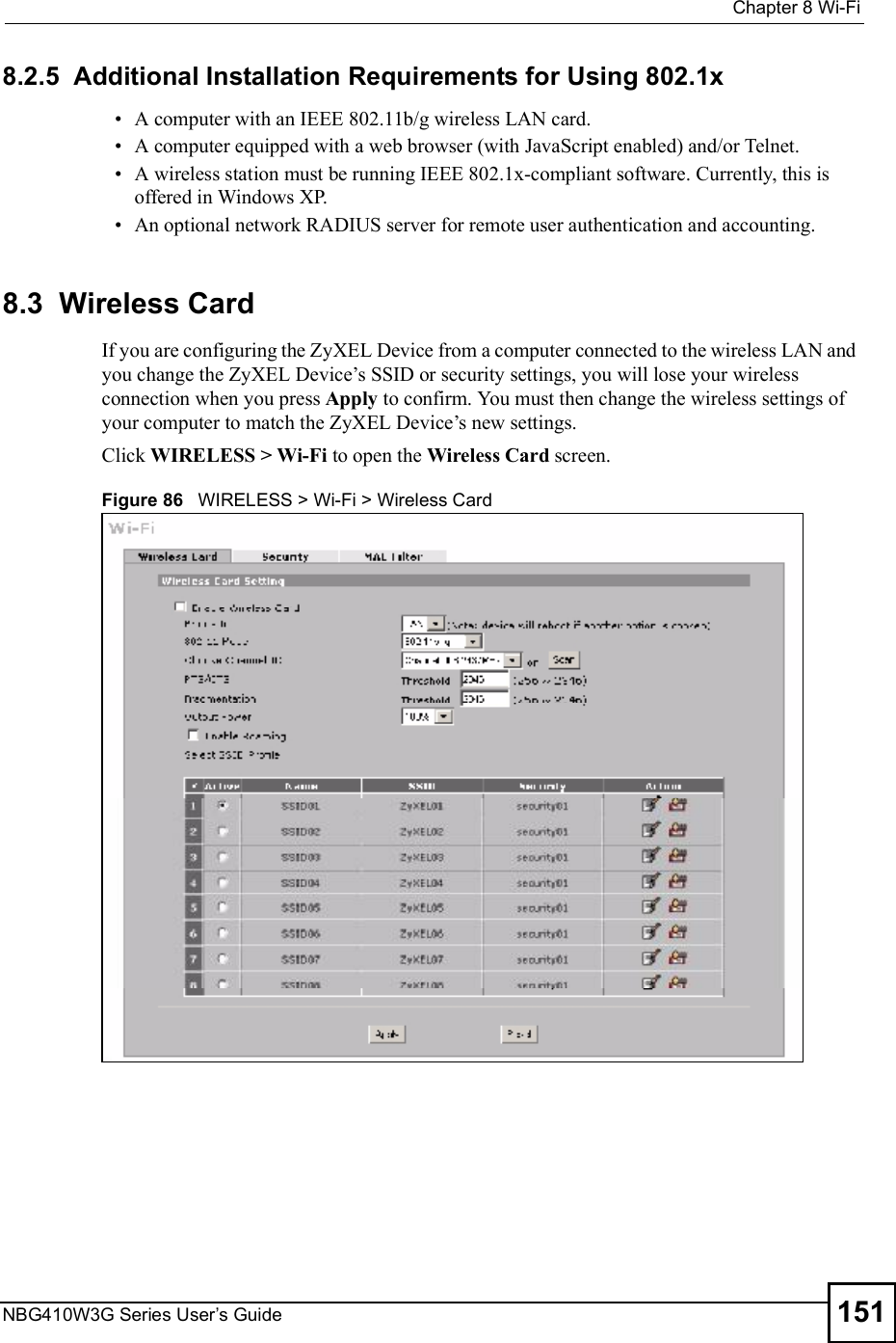  Chapter 8Wi-FiNBG410W3G Series User s Guide 1518.2.5  Additional Installation Requirements for Using 802.1x A computer with an IEEE 802.11b/g wireless LAN card.  A computer equipped with a web browser (with JavaScript enabled) and/or Telnet. A wireless station must be running IEEE 802.1x-compliant software. Currently, this is offered in Windows XP.  An optional network RADIUS server for remote user authentication and accounting.8.3  Wireless Card If you are configuring the ZyXEL Device from a computer connected to the wireless LAN and you change the ZyXEL Device!s SSID or security settings, you will lose your wireless connection when you press Apply to confirm. You must then change the wireless settings of your computer to match the ZyXEL Device!s new settings.Click WIRELESS &gt; Wi-Fi to open the Wireless Card screen.Figure 86   WIRELESS &gt; Wi-Fi &gt; Wireless Card 
