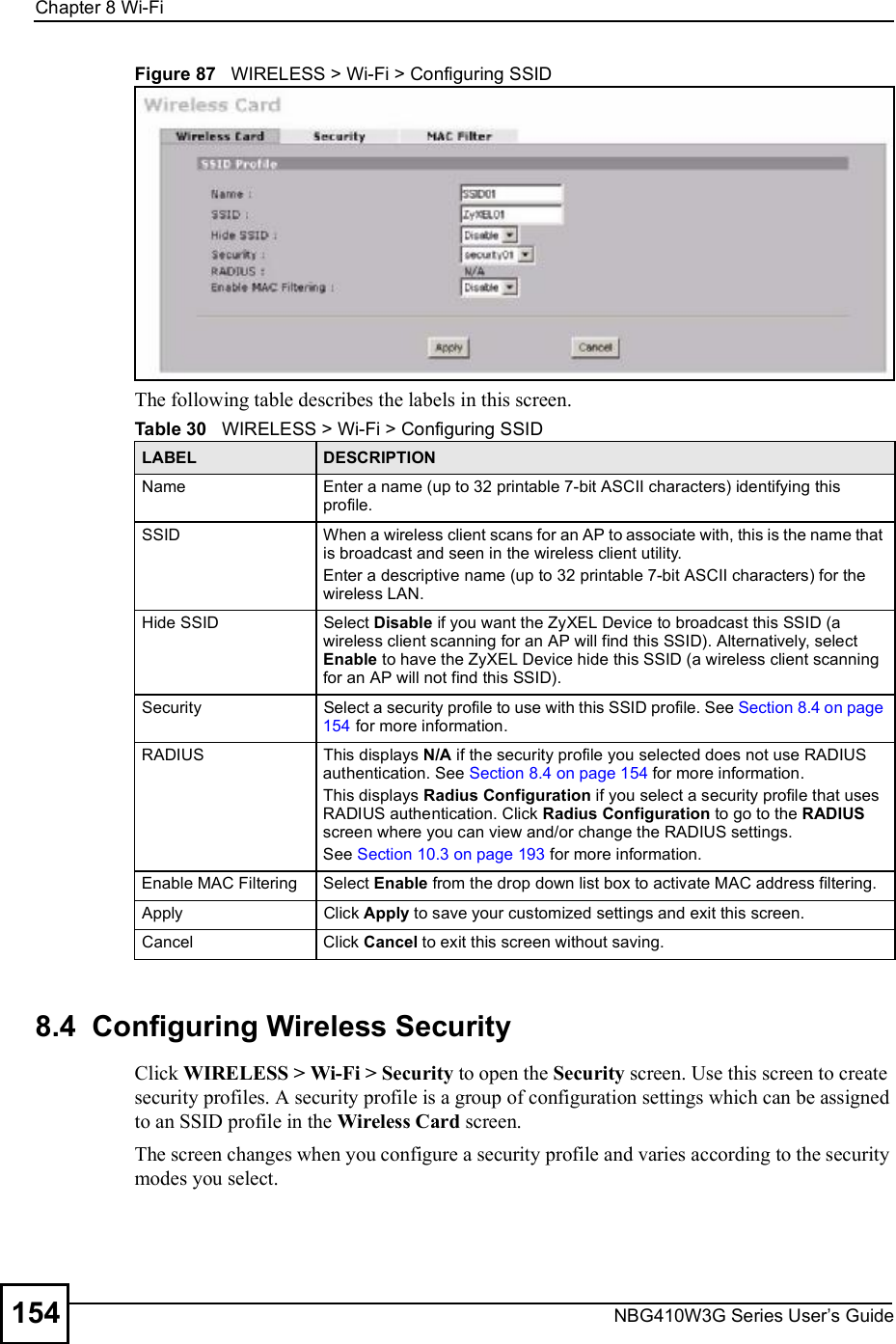 Chapter 8Wi-FiNBG410W3G Series User s Guide154Figure 87   WIRELESS &gt; Wi-Fi &gt; Configuring SSIDThe following table describes the labels in this screen.8.4  Configuring Wireless SecurityClick WIRELESS &gt; Wi-Fi &gt; Security to open the Security screen. Use this screen to create security profiles. A security profile is a group of configuration settings which can be assigned to an SSID profile in the Wireless Card screen.The screen changes when you configure a security profile and varies according to the security modes you select. Table 30   WIRELESS &gt; Wi-Fi &gt; Configuring SSIDLABEL DESCRIPTIONNameEnter a name (up to 32 printable 7-bit ASCII characters) identifying this profile.SSIDWhen a wireless client scans for an AP to associate with, this is the name that is broadcast and seen in the wireless client utility.Enter a descriptive name (up to 32 printable 7-bit ASCII characters) for the wireless LAN. Hide SSIDSelect Disable if you want the ZyXEL Device to broadcast this SSID (a wireless client scanning for an AP will find this SSID). Alternatively, select Enable to have the ZyXEL Device hide this SSID (a wireless client scanning for an AP will not find this SSID).SecuritySelect a security profile to use with this SSID profile. See Section 8.4 on page 154 for more information.RADIUSThis displays N/A if the security profile you selected does not use RADIUS authentication. See Section 8.4 on page 154 for more information.This displays Radius Configuration if you select a security profile that uses RADIUS authentication. Click Radius Configuration to go to the RADIUS screen where you can view and/or change the RADIUS settings.See Section 10.3 on page 193 for more information.Enable MAC Filtering Select Enable from the drop down list box to activate MAC address filtering.ApplyClick Apply to save your customized settings and exit this screen.CancelClick Cancel to exit this screen without saving.