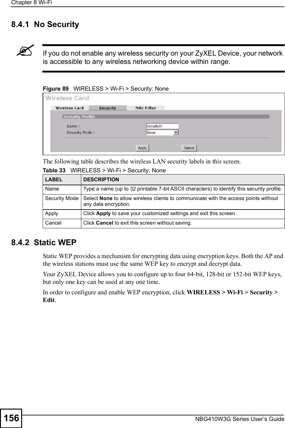 Chapter 8Wi-FiNBG410W3G Series User s Guide1568.4.1  No SecurityIf you do not enable any wireless security on your ZyXEL Device, your network is accessible to any wireless networking device within range.Figure 89   WIRELESS &gt; Wi-Fi &gt; Security: NoneThe following table describes the wireless LAN security labels in this screen.8.4.2  Static WEPStatic WEP provides a mechanism for encrypting data using encryption keys. Both the AP and the wireless stations must use the same WEP key to encrypt and decrypt data. Your ZyXEL Device allows you to configure up to four 64-bit, 128-bit or 152-bit WEP keys, but only one key can be used at any one time. In order to configure and enable WEP encryption, click WIRELESS &gt; Wi-Fi &gt; Security &gt; Edit. Table 33   WIRELESS &gt; Wi-Fi &gt; Security: None LABEL DESCRIPTIONName Type a name (up to 32 printable 7-bit ASCII characters) to identify this security profile.Security ModeSelect None to allow wireless clients to communicate with the access points without any data encryption.ApplyClick Apply to save your customized settings and exit this screen.CancelClick Cancel to exit this screen without saving.