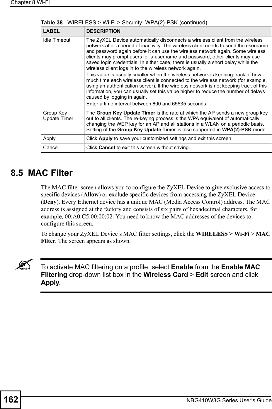 Chapter 8Wi-FiNBG410W3G Series User s Guide1628.5  MAC Filter The MAC filter screen allows you to configure the ZyXEL Device to give exclusive access to specific devices (Allow) or exclude specific devices from accessing the ZyXEL Device (Deny). Every Ethernet device has a unique MAC (Media Access Control) address. The MAC address is assigned at the factory and consists of six pairs of hexadecimal characters, for example, 00:A0:C5:00:00:02. You need to know the MAC addresses of the devices to configure this screen.To change your ZyXEL Device!s MAC filter settings, click the WIRELESS &gt; Wi-Fi &gt; MAC Filter. The screen appears as shown.To activate MAC filtering on a profile, select Enable from the Enable MAC Filtering drop-down list box in the Wireless Card &gt; Edit screen and click Apply.Idle Timeout The ZyXEL Device automatically disconnects a wireless client from the wireless network after a period of inactivity. The wireless client needs to send the username and password again before it can use the wireless network again. Some wireless clients may prompt users for a username and password; other clients may use saved login credentials. In either case, there is usually a short delay while the wireless client logs in to the wireless network again. This value is usually smaller when the wireless network is keeping track of how much time each wireless client is connected to the wireless network (for example, using an authentication server). If the wireless network is not keeping track of this information, you can usually set this value higher to reduce the number of delays caused by logging in again.Enter a time interval between 600 and 65535 seconds.Group Key Update Timer The Group Key Update Timer is the rate at which the AP sends a new group key out to all clients. The re-keying process is the WPA equivalent of automatically changing the WEP key for an AP and all stations in a WLAN on a periodic basis. Setting of the Group Key Update Timer is also supported in WPA(2)-PSK mode.ApplyClick Apply to save your customized settings and exit this screen.CancelClick Cancel to exit this screen without saving.Table 38   WIRELESS &gt; Wi-Fi &gt; Security: WPA(2)-PSK (continued)LABEL DESCRIPTION