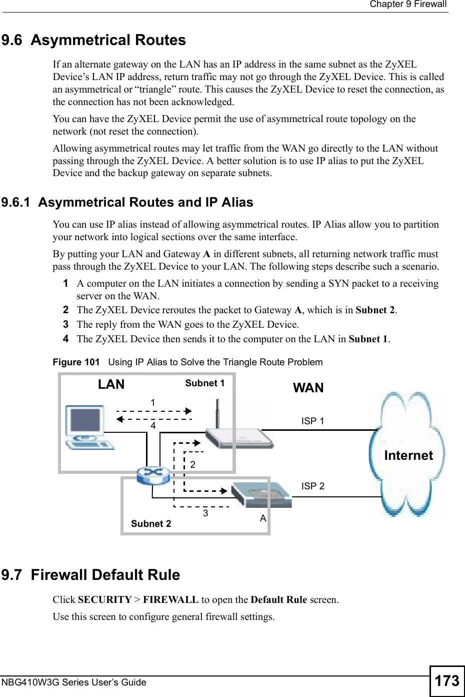  Chapter 9FirewallNBG410W3G Series User s Guide 1739.6  Asymmetrical RoutesIf an alternate gateway on the LAN has an IP address in the same subnet as the ZyXEL Device!s LAN IP address, return traffic may not go through the ZyXEL Device. This is called an asymmetrical or &quot;triangle# route. This causes the ZyXEL Device to reset the connection, as the connection has not been acknowledged.You can have the ZyXEL Device permit the use of asymmetrical route topology on the network (not reset the connection).Allowing asymmetrical routes may let traffic from the WAN go directly to the LAN without passing through the ZyXEL Device. A better solution is to use IP alias to put the ZyXEL Device and the backup gateway on separate subnets.9.6.1  Asymmetrical Routes and IP AliasYou can use IP alias instead of allowing asymmetrical routes. IP Alias allow you to partition your network into logical sections over the same interface. By putting your LAN and Gateway A in different subnets, all returning network traffic must pass through the ZyXEL Device to your LAN. The following steps describe such a scenario.1A computer on the LAN initiates a connection by sending a SYN packet to a receiving server on the WAN.2The ZyXEL Device reroutes the packet to Gateway A, which is in Subnet 2. 3The reply from the WAN goes to the ZyXEL Device. 4The ZyXEL Device then sends it to the computer on the LAN in Subnet 1.  Figure 101   Using IP Alias to Solve the Triangle Route Problem9.7  Firewall Default Rule Click SECURITY &gt; FIREWALL to open the Default Rule screen. Use this screen to configure general firewall settings.12Internet3LANAISP 1ISP 24WANSubnet 1Subnet 2