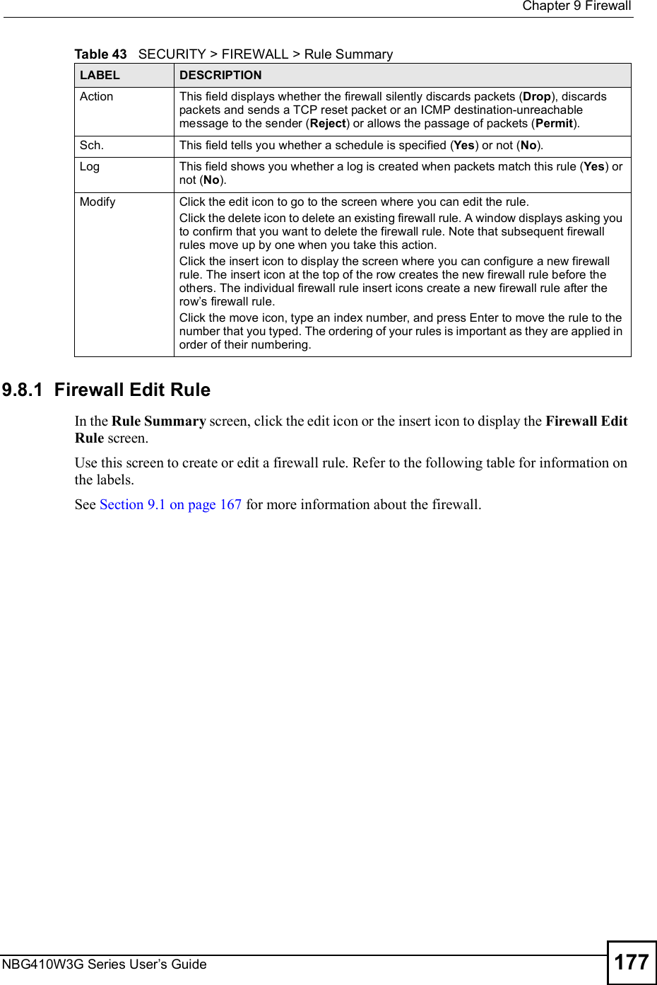  Chapter 9FirewallNBG410W3G Series User s Guide 1779.8.1  Firewall Edit Rule    In the Rule Summary screen, click the edit icon or the insert icon to display the Firewall Edit Rule screen. Use this screen to create or edit a firewall rule. Refer to the following table for information on the labels.See Section 9.1 on page 167 for more information about the firewall.ActionThis field displays whether the firewall silently discards packets (Drop), discards packets and sends a TCP reset packet or an ICMP destination-unreachable message to the sender (Reject) or allows the passage of packets (Permit).Sch.This field tells you whether a schedule is specified (Yes) or not (No).LogThis field shows you whether a log is created when packets match this rule (Yes) or not (No).ModifyClick the edit icon to go to the screen where you can edit the rule.Click the delete icon to delete an existing firewall rule. A window displays asking you to confirm that you want to delete the firewall rule. Note that subsequent firewall rules move up by one when you take this action.Click the insert icon to display the screen where you can configure a new firewall rule. The insert icon at the top of the row creates the new firewall rule before the others. The individual firewall rule insert icons create a new firewall rule after the row s firewall rule.Click the move icon, type an index number, and press Enter to move the rule to the number that you typed. The ordering of your rules is important as they are applied in order of their numbering.Table 43   SECURITY &gt; FIREWALL &gt; Rule SummaryLABEL DESCRIPTION
