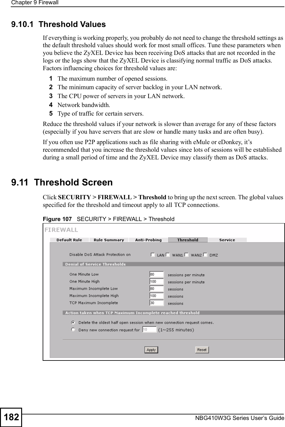 Chapter 9FirewallNBG410W3G Series User s Guide1829.10.1  Threshold ValuesIf everything is working properly, you probably do not need to change the threshold settings as the default threshold values should work for most small offices. Tune these parameters when you believe the ZyXEL Device has been receiving DoS attacks that are not recorded in the logs or the logs show that the ZyXEL Device is classifying normal traffic as DoS attacks. Factors influencing choices for threshold values are:1The maximum number of opened sessions.2The minimum capacity of server backlog in your LAN network.3The CPU power of servers in your LAN network.4Network bandwidth. 5Type of traffic for certain servers.Reduce the threshold values if your network is slower than average for any of these factors (especially if you have servers that are slow or handle many tasks and are often busy). If you often use P2P applications such as file sharing with eMule or eDonkey, it!s recommended that you increase the threshold values since lots of sessions will be established during a small period of time and the ZyXEL Device may classify them as DoS attacks.9.11  Threshold ScreenClick SECURITY &gt; FIREWALL &gt; Threshold to bring up the next screen. The global values specified for the threshold and timeout apply to all TCP connections. Figure 107   SECURITY &gt; FIREWALL &gt; Threshold         