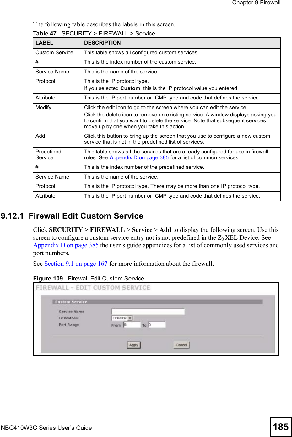  Chapter 9FirewallNBG410W3G Series User s Guide 185The following table describes the labels in this screen.  9.12.1  Firewall Edit Custom Service Click SECURITY &gt; FIREWALL &gt; Service &gt; Add to display the following screen. Use this screen to configure a custom service entry not is not predefined in the ZyXEL Device. See Appendix D on page 385 the user!s guide appendices for a list of commonly used services and port numbers.   See Section 9.1 on page 167 for more information about the firewall.Figure 109   Firewall Edit Custom ServiceTable 47   SECURITY &gt; FIREWALL &gt; ServiceLABEL DESCRIPTIONCustom ServiceThis table shows all configured custom services.#This is the index number of the custom service.Service NameThis is the name of the service.ProtocolThis is the IP protocol type.If you selected Custom, this is the IP protocol value you entered.AttributeThis is the IP port number or ICMP type and code that defines the service.ModifyClick the edit icon to go to the screen where you can edit the service.Click the delete icon to remove an existing service. A window displays asking you to confirm that you want to delete the service. Note that subsequent services move up by one when you take this action.AddClick this button to bring up the screen that you use to configure a new custom service that is not in the predefined list of services.Predefined ServiceThis table shows all the services that are already configured for use in firewall rules. See Appendix D on page 385 for a list of common services.#This is the index number of the predefined service.Service NameThis is the name of the service.ProtocolThis is the IP protocol type. There may be more than one IP protocol type.AttributeThis is the IP port number or ICMP type and code that defines the service. 
