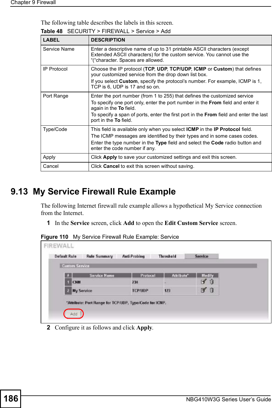 Chapter 9FirewallNBG410W3G Series User s Guide186The following table describes the labels in this screen.9.13  My Service Firewall Rule ExampleThe following Internet firewall rule example allows a hypothetical My Service connection from the Internet.1In the Service screen, click Add to open the Edit Custom Service screen. Figure 110   My Service Firewall Rule Example: Service 2Configure it as follows and click Apply.Table 48   SECURITY &gt; FIREWALL &gt; Service &gt; AddLABEL DESCRIPTIONService NameEnter a descriptive name of up to 31 printable ASCII characters (except Extended ASCII characters) for the custom service. You cannot use the &quot;(&quot;character. Spaces are allowed. IP ProtocolChoose the IP protocol (TCP, UDP, TCP/UDP, ICMP or Custom) that defines your customized service from the drop down list box.If you select Custom, specify the protocol s number. For example, ICMP is 1, TCP is 6, UDP is 17 and so on.Port RangeEnter the port number (from 1 to 255) that defines the customized serviceTo specify one port only, enter the port number in the From field and enter it again in the To field.To specify a span of ports, enter the first port in the From field and enter the last port in the To field. Type/CodeThis field is available only when you select ICMP in the IP Protocol field.The ICMP messages are identified by their types and in some cases codes. Enter the type number in the Type field and select the Code radio button and enter the code number if any.ApplyClick Apply to save your customized settings and exit this screen.CancelClick Cancel to exit this screen without saving.