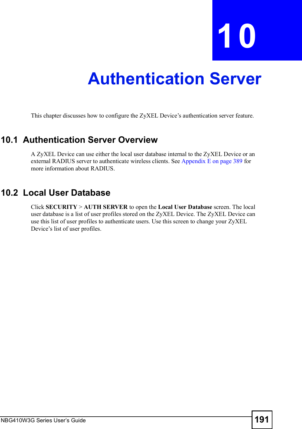 NBG410W3G Series User s Guide 191CHAPTER  10 Authentication ServerThis chapter discusses how to configure the ZyXEL Device!s authentication server feature.10.1  Authentication Server OverviewA ZyXEL Device can use either the local user database internal to the ZyXEL Device or an external RADIUS server to authenticate wireless clients. See Appendix E on page 389 for more information about RADIUS.10.2  Local User Database   Click SECURITY &gt; AUTH SERVER to open the Local User Database screen. The local user database is a list of user profiles stored on the ZyXEL Device. The ZyXEL Device can use this list of user profiles to authenticate users. Use this screen to change your ZyXEL Device!s list of user profiles. 