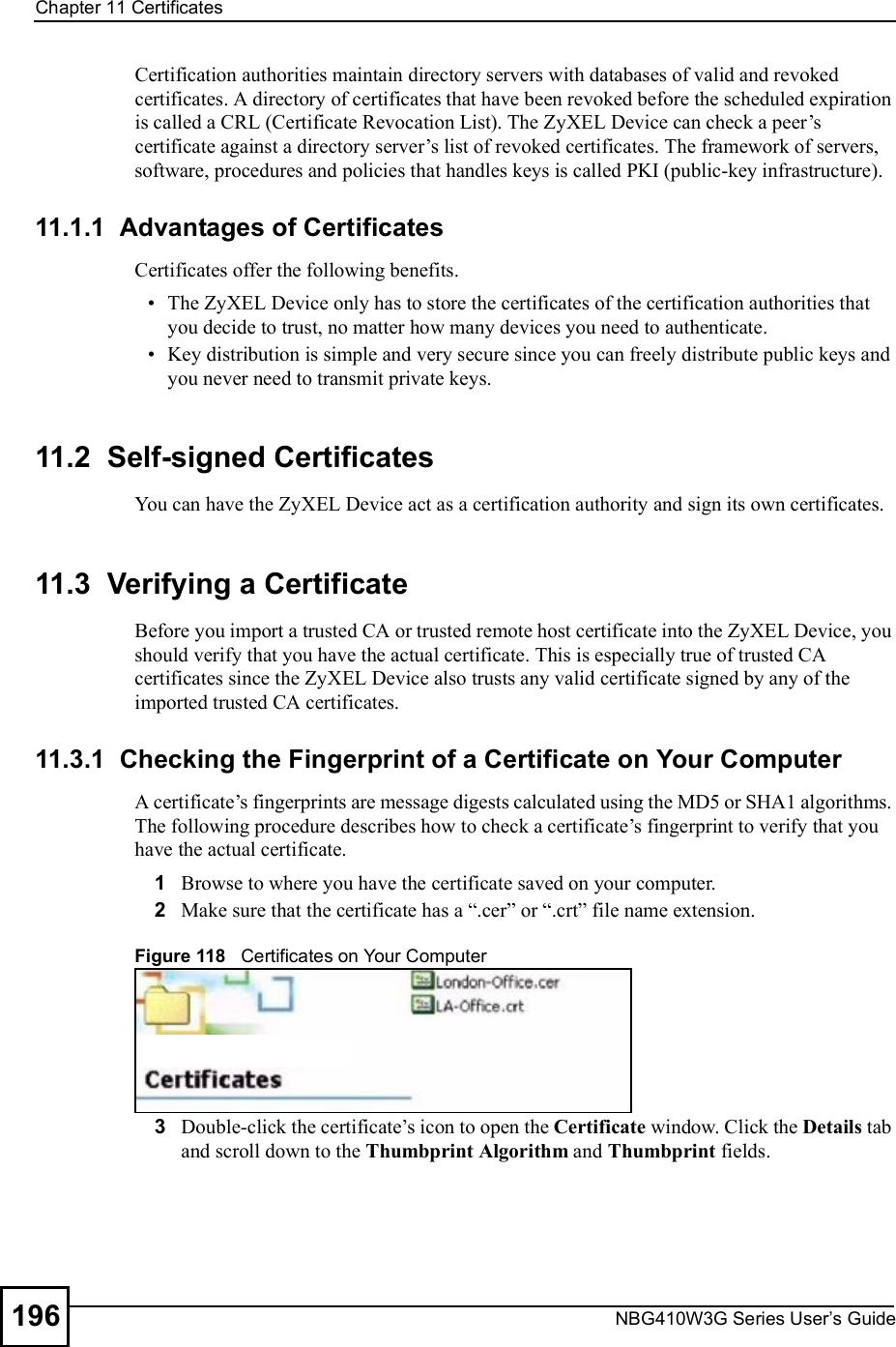 Chapter 11CertificatesNBG410W3G Series User s Guide196Certification authorities maintain directory servers with databases of valid and revoked certificates. A directory of certificates that have been revoked before the scheduled expiration is called a CRL (Certificate Revocation List). The ZyXEL Device can check a peer!s certificate against a directory server!s list of revoked certificates. The framework of servers, software, procedures and policies that handles keys is called PKI (public-key infrastructure).11.1.1  Advantages of CertificatesCertificates offer the following benefits. The ZyXEL Device only has to store the certificates of the certification authorities that you decide to trust, no matter how many devices you need to authenticate.  Key distribution is simple and very secure since you can freely distribute public keys and you never need to transmit private keys.11.2  Self-signed CertificatesYou can have the ZyXEL Device act as a certification authority and sign its own certificates.11.3  Verifying a CertificateBefore you import a trusted CA or trusted remote host certificate into the ZyXEL Device, you should verify that you have the actual certificate. This is especially true of trusted CA certificates since the ZyXEL Device also trusts any valid certificate signed by any of the imported trusted CA certificates.11.3.1  Checking the Fingerprint of a Certificate on Your ComputerA certificate!s fingerprints are message digests calculated using the MD5 or SHA1 algorithms. The following procedure describes how to check a certificate!s fingerprint to verify that you have the actual certificate. 1Browse to where you have the certificate saved on your computer. 2Make sure that the certificate has a &quot;.cer# or &quot;.crt# file name extension.Figure 118   Certificates on Your Computer3Double-click the certificate!s icon to open the Certificate window. Click the Details tab and scroll down to the Thumbprint Algorithm and Thumbprint fields.