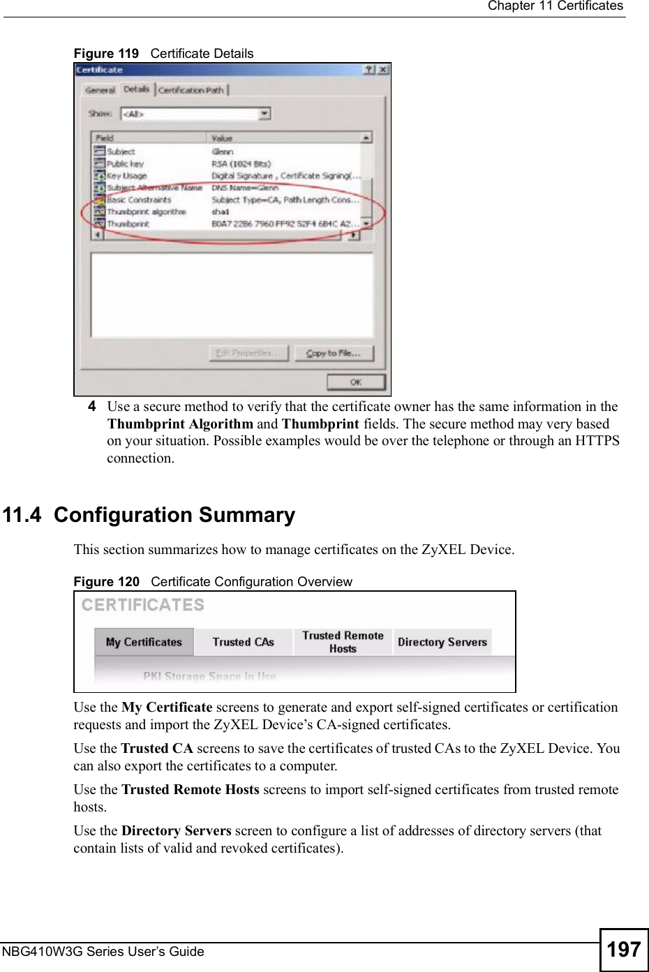  Chapter 11CertificatesNBG410W3G Series User s Guide 197Figure 119   Certificate Details 4Use a secure method to verify that the certificate owner has the same information in the Thumbprint Algorithm and Thumbprint fields. The secure method may very based on your situation. Possible examples would be over the telephone or through an HTTPS connection. 11.4  Configuration SummaryThis section summarizes how to manage certificates on the ZyXEL Device.Figure 120   Certificate Configuration OverviewUse the My Certificate screens to generate and export self-signed certificates or certification requests and import the ZyXEL Device!s CA-signed certificates.Use the Trusted CA screens to save the certificates of trusted CAs to the ZyXEL Device. You can also export the certificates to a computer.Use the Trusted Remote Hosts screens to import self-signed certificates from trusted remote hosts.Use the Directory Servers screen to configure a list of addresses of directory servers (that contain lists of valid and revoked certificates).