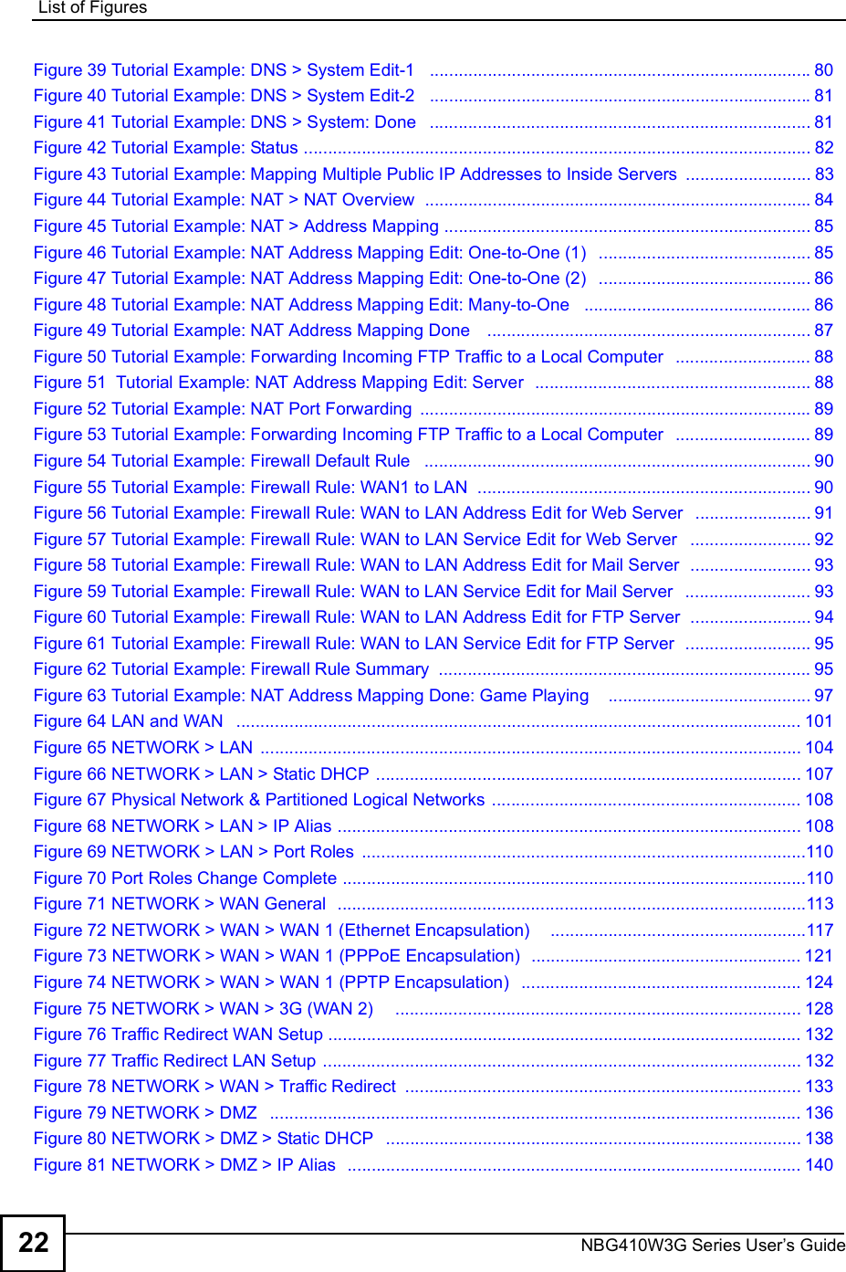 List of FiguresNBG410W3G Series User s Guide22Figure 39 Tutorial Example: DNS &gt; System Edit-1  ...............................................................................80Figure 40 Tutorial Example: DNS &gt; System Edit-2  ...............................................................................81Figure 41 Tutorial Example: DNS &gt; System: Done  ...............................................................................81Figure 42 Tutorial Example: Status .........................................................................................................82Figure 43 Tutorial Example: Mapping Multiple Public IP Addresses to Inside Servers ..........................83Figure 44 Tutorial Example: NAT &gt; NAT Overview  ................................................................................84Figure 45 Tutorial Example: NAT &gt; Address Mapping ............................................................................85Figure 46 Tutorial Example: NAT Address Mapping Edit: One-to-One (1)  ............................................85Figure 47 Tutorial Example: NAT Address Mapping Edit: One-to-One (2)  ............................................86Figure 48 Tutorial Example: NAT Address Mapping Edit: Many-to-One  ...............................................86Figure 49 Tutorial Example: NAT Address Mapping Done   ...................................................................87Figure 50 Tutorial Example: Forwarding Incoming FTP Traffic to a Local Computer  ............................88Figure 51  Tutorial Example: NAT Address Mapping Edit: Server  .........................................................88Figure 52 Tutorial Example: NAT Port Forwarding .................................................................................89Figure 53 Tutorial Example: Forwarding Incoming FTP Traffic to a Local Computer  ............................89Figure 54 Tutorial Example: Firewall Default Rule  ................................................................................90Figure 55 Tutorial Example: Firewall Rule: WAN1 to LAN  .....................................................................90Figure 56 Tutorial Example: Firewall Rule: WAN to LAN Address Edit for Web Server  ........................91Figure 57 Tutorial Example: Firewall Rule: WAN to LAN Service Edit for Web Server  .........................92Figure 58 Tutorial Example: Firewall Rule: WAN to LAN Address Edit for Mail Server  .........................93Figure 59 Tutorial Example: Firewall Rule: WAN to LAN Service Edit for Mail Server  ..........................93Figure 60 Tutorial Example: Firewall Rule: WAN to LAN Address Edit for FTP Server  .........................94Figure 61 Tutorial Example: Firewall Rule: WAN to LAN Service Edit for FTP Server  ..........................95Figure 62 Tutorial Example: Firewall Rule Summary .............................................................................95Figure 63 Tutorial Example: NAT Address Mapping Done: Game Playing   ..........................................97Figure 64 LAN and WAN  .....................................................................................................................101Figure 65 NETWORK &gt; LAN ................................................................................................................104Figure 66 NETWORK &gt; LAN &gt; Static DHCP ........................................................................................107Figure 67 Physical Network &amp; Partitioned Logical Networks ................................................................108Figure 68 NETWORK &gt; LAN &gt; IP Alias ................................................................................................108Figure 69 NETWORK &gt; LAN &gt; Port Roles ............................................................................................110Figure 70 Port Roles Change Complete ................................................................................................110Figure 71 NETWORK &gt; WAN General  .................................................................................................113Figure 72 NETWORK &gt; WAN &gt; WAN 1 (Ethernet Encapsulation)    .....................................................117Figure 73 NETWORK &gt; WAN &gt; WAN 1 (PPPoE Encapsulation)  ........................................................121Figure 74 NETWORK &gt; WAN &gt; WAN 1 (PPTP Encapsulation)  ..........................................................124Figure 75 NETWORK &gt; WAN &gt; 3G (WAN 2)    ....................................................................................128Figure 76 Traffic Redirect WAN Setup ..................................................................................................132Figure 77 Traffic Redirect LAN Setup ...................................................................................................132Figure 78 NETWORK &gt; WAN &gt; Traffic Redirect ..................................................................................133Figure 79 NETWORK &gt; DMZ  ..............................................................................................................136Figure 80 NETWORK &gt; DMZ &gt; Static DHCP  ......................................................................................138Figure 81 NETWORK &gt; DMZ &gt; IP Alias  ..............................................................................................140