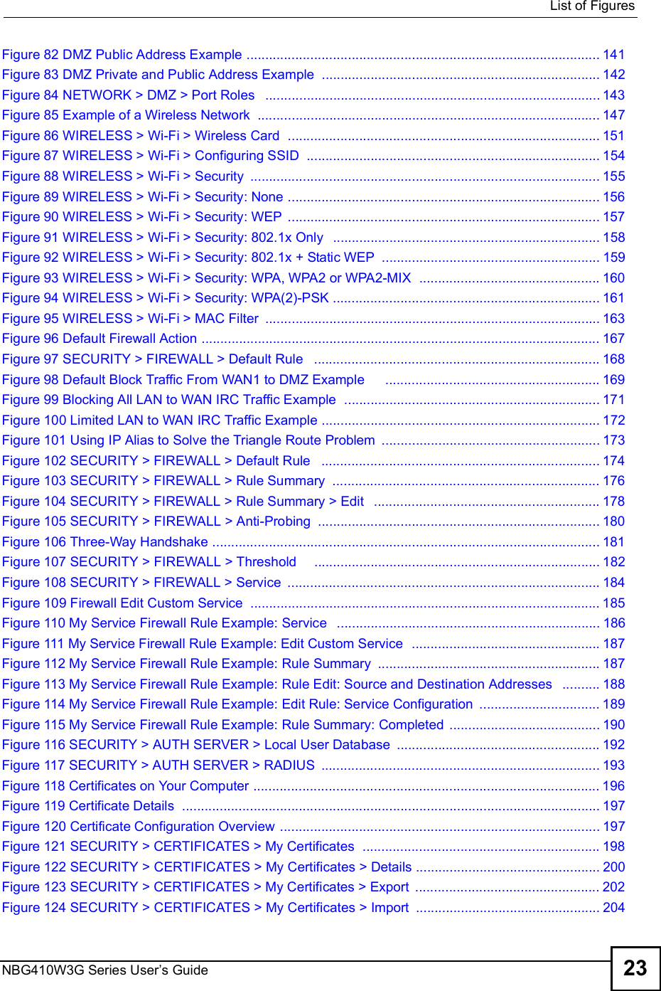  List of FiguresNBG410W3G Series User s Guide 23Figure 82 DMZ Public Address Example ..............................................................................................141Figure 83 DMZ Private and Public Address Example ..........................................................................142Figure 84 NETWORK &gt; DMZ &gt; Port Roles  .........................................................................................143Figure 85 Example of a Wireless Network ...........................................................................................147Figure 86 WIRELESS &gt; Wi-Fi &gt; Wireless Card  ...................................................................................151Figure 87 WIRELESS &gt; Wi-Fi &gt; Configuring SSID ..............................................................................154Figure 88 WIRELESS &gt; Wi-Fi &gt; Security .............................................................................................155Figure 89 WIRELESS &gt; Wi-Fi &gt; Security: None ...................................................................................156Figure 90 WIRELESS &gt; Wi-Fi &gt; Security: WEP ...................................................................................157Figure 91 WIRELESS &gt; Wi-Fi &gt; Security: 802.1x Only  .......................................................................158Figure 92 WIRELESS &gt; Wi-Fi &gt; Security: 802.1x + Static WEP ..........................................................159Figure 93 WIRELESS &gt; Wi-Fi &gt; Security: WPA, WPA2 or WPA2-MIX  ................................................160Figure 94 WIRELESS &gt; Wi-Fi &gt; Security: WPA(2)-PSK .......................................................................161Figure 95 WIRELESS &gt; Wi-Fi &gt; MAC Filter .........................................................................................163Figure 96 Default Firewall Action ..........................................................................................................167Figure 97 SECURITY &gt; FIREWALL &gt; Default Rule  ............................................................................168Figure 98 Default Block Traffic From WAN1 to DMZ Example     .........................................................169Figure 99 Blocking All LAN to WAN IRC Traffic Example  ....................................................................171Figure 100 Limited LAN to WAN IRC Traffic Example ..........................................................................172Figure 101 Using IP Alias to Solve the Triangle Route Problem ..........................................................173Figure 102 SECURITY &gt; FIREWALL &gt; Default Rule  ..........................................................................174Figure 103 SECURITY &gt; FIREWALL &gt; Rule Summary .......................................................................176Figure 104 SECURITY &gt; FIREWALL &gt; Rule Summary &gt; Edit  ............................................................178Figure 105 SECURITY &gt; FIREWALL &gt; Anti-Probing ...........................................................................180Figure 106 Three-Way Handshake .......................................................................................................181Figure 107 SECURITY &gt; FIREWALL &gt; Threshold    ............................................................................182Figure 108 SECURITY &gt; FIREWALL &gt; Service ...................................................................................184Figure 109 Firewall Edit Custom Service .............................................................................................185Figure 110 My Service Firewall Rule Example: Service  ......................................................................186Figure 111 My Service Firewall Rule Example: Edit Custom Service  ..................................................187Figure 112 My Service Firewall Rule Example: Rule Summary ...........................................................187Figure 113 My Service Firewall Rule Example: Rule Edit: Source and Destination Addresses  ..........188Figure 114 My Service Firewall Rule Example: Edit Rule: Service Configuration ................................189Figure 115 My Service Firewall Rule Example: Rule Summary: Completed ........................................190Figure 116 SECURITY &gt; AUTH SERVER &gt; Local User Database ......................................................192Figure 117 SECURITY &gt; AUTH SERVER &gt; RADIUS ..........................................................................193Figure 118 Certificates on Your Computer ............................................................................................196Figure 119 Certificate Details  ...............................................................................................................197Figure 120 Certificate Configuration Overview .....................................................................................197Figure 121 SECURITY &gt; CERTIFICATES &gt; My Certificates  ...............................................................198Figure 122 SECURITY &gt; CERTIFICATES &gt; My Certificates &gt; Details .................................................200Figure 123 SECURITY &gt; CERTIFICATES &gt; My Certificates &gt; Export .................................................202Figure 124 SECURITY &gt; CERTIFICATES &gt; My Certificates &gt; Import .................................................204