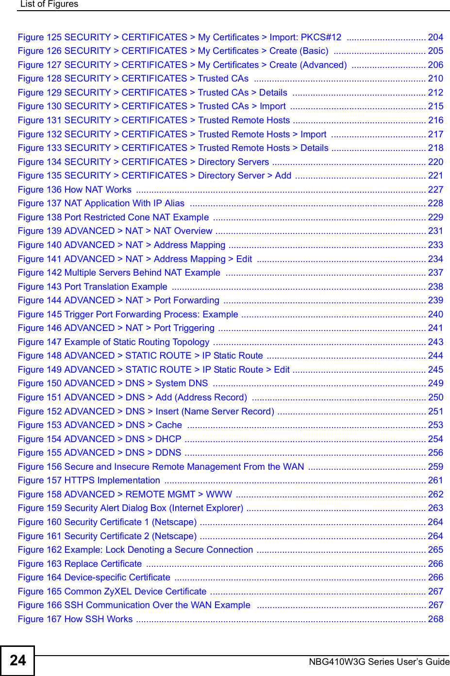 List of FiguresNBG410W3G Series User s Guide24Figure 125 SECURITY &gt; CERTIFICATES &gt; My Certificates &gt; Import: PKCS#12 ...............................204Figure 126 SECURITY &gt; CERTIFICATES &gt; My Certificates &gt; Create (Basic) ....................................205Figure 127 SECURITY &gt; CERTIFICATES &gt; My Certificates &gt; Create (Advanced) .............................206Figure 128 SECURITY &gt; CERTIFICATES &gt; Trusted CAs ...................................................................210Figure 129 SECURITY &gt; CERTIFICATES &gt; Trusted CAs &gt; Details ....................................................212Figure 130 SECURITY &gt; CERTIFICATES &gt; Trusted CAs &gt; Import .....................................................215Figure 131 SECURITY &gt; CERTIFICATES &gt; Trusted Remote Hosts ....................................................216Figure 132 SECURITY &gt; CERTIFICATES &gt; Trusted Remote Hosts &gt; Import .....................................217Figure 133 SECURITY &gt; CERTIFICATES &gt; Trusted Remote Hosts &gt; Details .....................................218Figure 134 SECURITY &gt; CERTIFICATES &gt; Directory Servers ............................................................220Figure 135 SECURITY &gt; CERTIFICATES &gt; Directory Server &gt; Add ...................................................221Figure 136 How NAT Works .................................................................................................................227Figure 137 NAT Application With IP Alias ............................................................................................228Figure 138 Port Restricted Cone NAT Example ...................................................................................229Figure 139 ADVANCED &gt; NAT &gt; NAT Overview ..................................................................................231Figure 140 ADVANCED &gt; NAT &gt; Address Mapping .............................................................................233Figure 141 ADVANCED &gt; NAT &gt; Address Mapping &gt; Edit ..................................................................234Figure 142 Multiple Servers Behind NAT Example ..............................................................................237Figure 143 Port Translation Example ...................................................................................................238Figure 144 ADVANCED &gt; NAT &gt; Port Forwarding ...............................................................................239Figure 145 Trigger Port Forwarding Process: Example ........................................................................240Figure 146 ADVANCED &gt; NAT &gt; Port Triggering .................................................................................241Figure 147 Example of Static Routing Topology ...................................................................................243Figure 148 ADVANCED &gt; STATIC ROUTE &gt; IP Static Route ..............................................................244Figure 149 ADVANCED &gt; STATIC ROUTE &gt; IP Static Route &gt; Edit ....................................................245Figure 150 ADVANCED &gt; DNS &gt; System DNS ...................................................................................249Figure 151 ADVANCED &gt; DNS &gt; Add (Address Record) ....................................................................250Figure 152 ADVANCED &gt; DNS &gt; Insert (Name Server Record) ..........................................................251Figure 153 ADVANCED &gt; DNS &gt; Cache .............................................................................................253Figure 154 ADVANCED &gt; DNS &gt; DHCP ..............................................................................................254Figure 155 ADVANCED &gt; DNS &gt; DDNS ..............................................................................................256Figure 156 Secure and Insecure Remote Management From the WAN ..............................................259Figure 157 HTTPS Implementation ......................................................................................................261Figure 158 ADVANCED &gt; REMOTE MGMT &gt; WWW ..........................................................................262Figure 159 Security Alert Dialog Box (Internet Explorer) ......................................................................263Figure 160 Security Certificate 1 (Netscape) ........................................................................................264Figure 161 Security Certificate 2 (Netscape) ........................................................................................264Figure 162 Example: Lock Denoting a Secure Connection ..................................................................265Figure 163 Replace Certificate .............................................................................................................266Figure 164 Device-specific Certificate ..................................................................................................266Figure 165 Common ZyXEL Device Certificate ....................................................................................267Figure 166 SSH Communication Over the WAN Example  ..................................................................267Figure 167 How SSH Works .................................................................................................................268