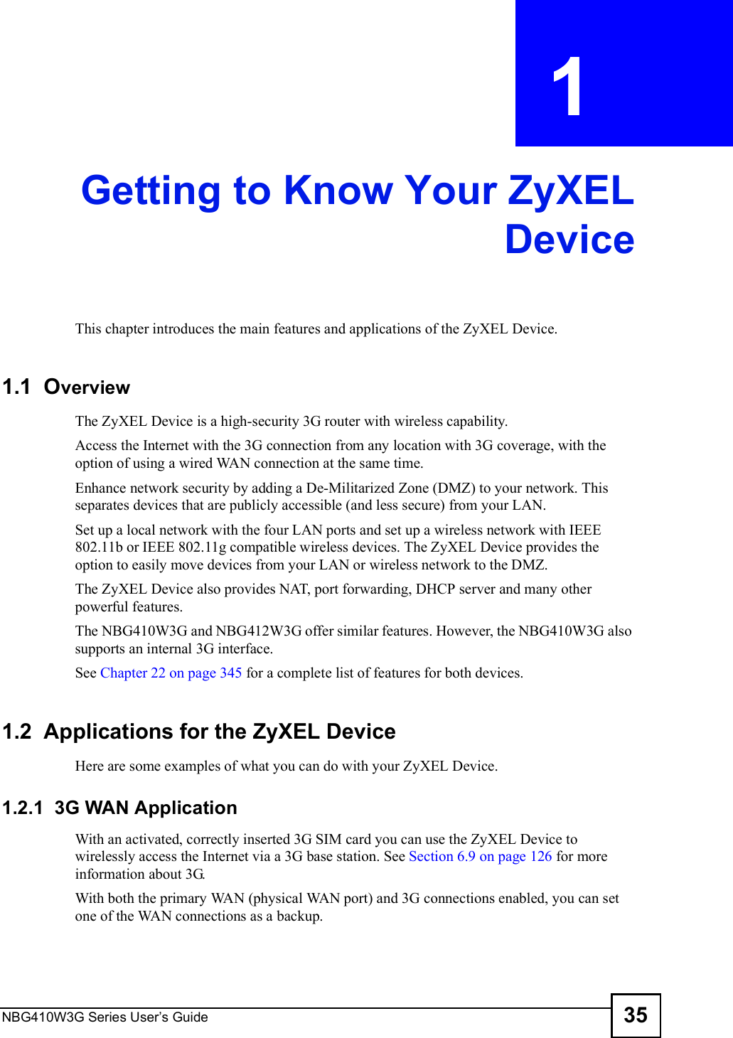 NBG410W3G Series User s Guide 35CHAPTER  1 Getting to Know Your ZyXELDeviceThis chapter introduces the main features and applications of the ZyXEL Device.1.1  OverviewThe ZyXEL Device is a high-security 3G router with wireless capability. Access the Internet with the 3G connection from any location with 3G coverage, with the option of using a wired WAN connection at the same time. Enhance network security by adding a De-Militarized Zone (DMZ) to your network. This separates devices that are publicly accessible (and less secure) from your LAN. Set up a local network with the four LAN ports and set up a wireless network with IEEE 802.11b or IEEE 802.11g compatible wireless devices. The ZyXEL Device provides the option to easily move devices from your LAN or wireless network to the DMZ. The ZyXEL Device also provides NAT, port forwarding, DHCP server and many other powerful features.The NBG410W3G and NBG412W3G offer similar features. However, the NBG410W3G also supports an internal 3G interface.See Chapter 22 on page 345 for a complete list of features for both devices. 1.2  Applications for the ZyXEL Device Here are some examples of what you can do with your ZyXEL Device. 1.2.1  3G WAN Application With an activated, correctly inserted 3G SIM card you can use the ZyXEL Device to wirelessly access the Internet via a 3G base station. See Section 6.9 on page 126 for more information about 3G.With both the primary WAN (physical WAN port) and 3G connections enabled, you can set one of the WAN connections as a backup.