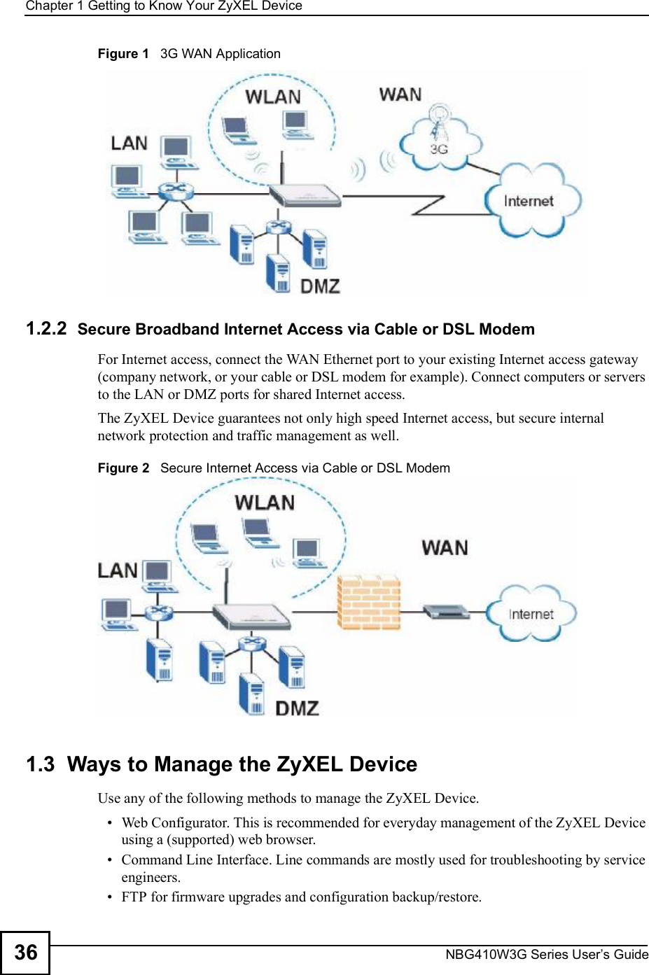 Chapter 1Getting to Know Your ZyXEL DeviceNBG410W3G Series User s Guide36Figure 1   3G WAN Application1.2.2  Secure Broadband Internet Access via Cable or DSL Modem For Internet access, connect the WAN Ethernet port to your existing Internet access gateway (company network, or your cable or DSL modem for example). Connect computers or servers to the LAN or DMZ ports for shared Internet access. The ZyXEL Device guarantees not only high speed Internet access, but secure internal network protection and traffic management as well.Figure 2   Secure Internet Access via Cable or DSL Modem1.3  Ways to Manage the ZyXEL DeviceUse any of the following methods to manage the ZyXEL Device. Web Configurator. This is recommended for everyday management of the ZyXEL Device using a (supported) web browser. Command Line Interface. Line commands are mostly used for troubleshooting by service engineers. FTP for firmware upgrades and configuration backup/restore.