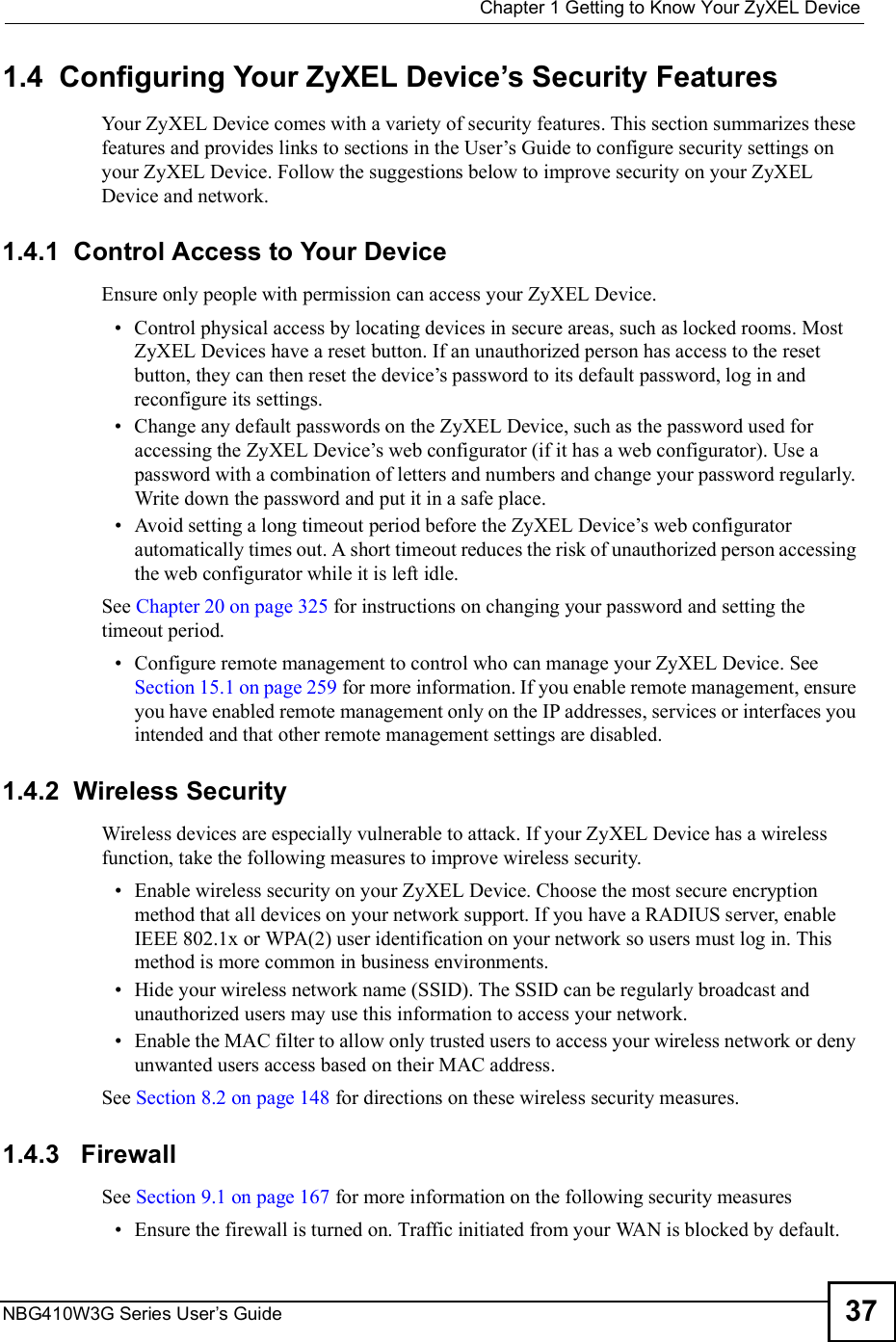  Chapter 1Getting to Know Your ZyXEL DeviceNBG410W3G Series User s Guide 371.4  Configuring Your ZyXEL Device s Security FeaturesYour ZyXEL Device comes with a variety of security features. This section summarizes these features and provides links to sections in the User!s Guide to configure security settings on your ZyXEL Device. Follow the suggestions below to improve security on your ZyXEL Device and network.  1.4.1  Control Access to Your DeviceEnsure only people with permission can access your ZyXEL Device. Control physical access by locating devices in secure areas, such as locked rooms. Most ZyXEL Devices have a reset button. If an unauthorized person has access to the reset button, they can then reset the device!s password to its default password, log in and reconfigure its settings. Change any default passwords on the ZyXEL Device, such as the password used for accessing the ZyXEL Device!s web configurator (if it has a web configurator). Use a password with a combination of letters and numbers and change your password regularly. Write down the password and put it in a safe place. Avoid setting a long timeout period before the ZyXEL Device!s web configurator automatically times out. A short timeout reduces the risk of unauthorized person accessing the web configurator while it is left idle. See Chapter 20 on page 325 for instructions on changing your password and setting the timeout period. Configure remote management to control who can manage your ZyXEL Device. See Section 15.1 on page 259 for more information. If you enable remote management, ensure you have enabled remote management only on the IP addresses, services or interfaces you intended and that other remote management settings are disabled.1.4.2  Wireless Security Wireless devices are especially vulnerable to attack. If your ZyXEL Device has a wireless function, take the following measures to improve wireless security. Enable wireless security on your ZyXEL Device. Choose the most secure encryption method that all devices on your network support. If you have a RADIUS server, enable IEEE 802.1x or WPA(2) user identification on your network so users must log in. This method is more common in business environments.    Hide your wireless network name (SSID). The SSID can be regularly broadcast and unauthorized users may use this information to access your network.   Enable the MAC filter to allow only trusted users to access your wireless network or deny unwanted users access based on their MAC address. See Section 8.2 on page 148 for directions on these wireless security measures.1.4.3   FirewallSee Section 9.1 on page 167 for more information on the following security measures  Ensure the firewall is turned on. Traffic initiated from your WAN is blocked by default.  