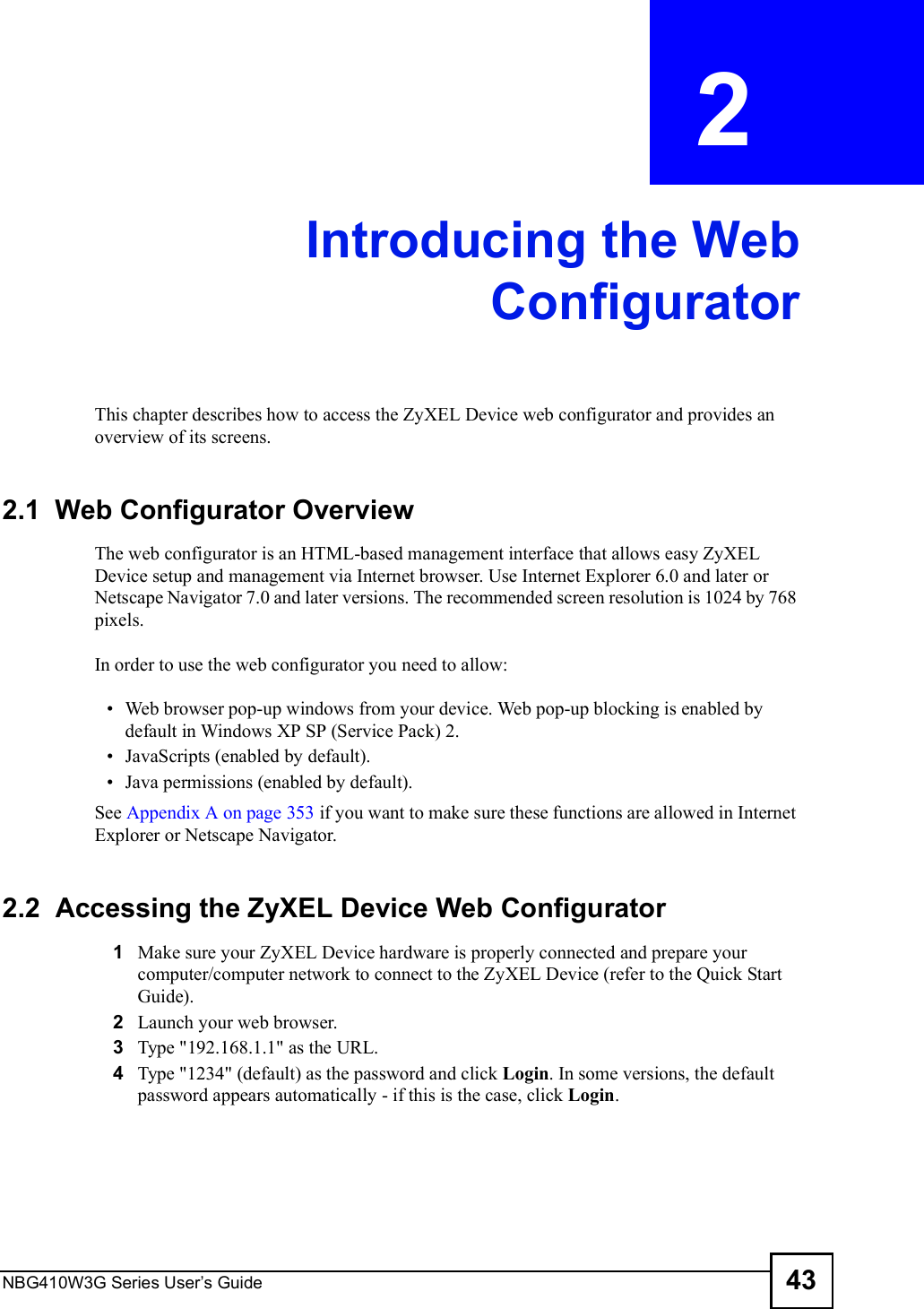 NBG410W3G Series User s Guide 43CHAPTER  2 Introducing the WebConfiguratorThis chapter describes how to access the ZyXEL Device web configurator and provides an overview of its screens.2.1  Web Configurator OverviewThe web configurator is an HTML-based management interface that allows easy ZyXEL Device setup and management via Internet browser. Use Internet Explorer 6.0 and later or Netscape Navigator 7.0 and later versions. The recommended screen resolution is 1024 by 768 pixels.In order to use the web configurator you need to allow: Web browser pop-up windows from your device. Web pop-up blocking is enabled by default in Windows XP SP (Service Pack) 2. JavaScripts (enabled by default). Java permissions (enabled by default).See Appendix A on page 353 if you want to make sure these functions are allowed in Internet Explorer or Netscape Navigator. 2.2  Accessing the ZyXEL Device Web Configurator1Make sure your ZyXEL Device hardware is properly connected and prepare your computer/computer network to connect to the ZyXEL Device (refer to the Quick Start Guide).2Launch your web browser.3Type &quot;192.168.1.1&quot; as the URL.4Type &quot;1234&quot; (default) as the password and click Login. In some versions, the default password appears automatically - if this is the case, click Login. 