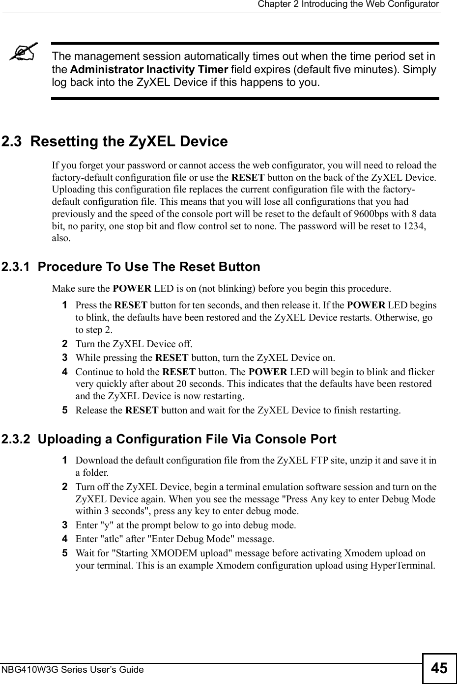  Chapter 2Introducing the Web ConfiguratorNBG410W3G Series User s Guide 45The management session automatically times out when the time period set in the Administrator Inactivity Timer field expires (default five minutes). Simply log back into the ZyXEL Device if this happens to you.2.3  Resetting the ZyXEL DeviceIf you forget your password or cannot access the web configurator, you will need to reload the factory-default configuration file or use the RESET button on the back of the ZyXEL Device. Uploading this configuration file replaces the current configuration file with the factory-default configuration file. This means that you will lose all configurations that you had previously and the speed of the console port will be reset to the default of 9600bps with 8 data bit, no parity, one stop bit and flow control set to none. The password will be reset to 1234, also.2.3.1  Procedure To Use The Reset ButtonMake sure the POWER LED is on (not blinking) before you begin this procedure. 1Press the RESET button for ten seconds, and then release it. If the POWER LED begins to blink, the defaults have been restored and the ZyXEL Device restarts. Otherwise, go to step 2.2Turn the ZyXEL Device off.3While pressing the RESET button, turn the ZyXEL Device on.4Continue to hold the RESET button. The POWER LED will begin to blink and flicker very quickly after about 20 seconds. This indicates that the defaults have been restored and the ZyXEL Device is now restarting.5Release the RESET button and wait for the ZyXEL Device to finish restarting.2.3.2  Uploading a Configuration File Via Console Port1Download the default configuration file from the ZyXEL FTP site, unzip it and save it in a folder.2Turn off the ZyXEL Device, begin a terminal emulation software session and turn on the ZyXEL Device again. When you see the message &quot;Press Any key to enter Debug Mode within 3 seconds&quot;, press any key to enter debug mode. 3Enter &quot;y&quot; at the prompt below to go into debug mode.4Enter &quot;atlc&quot; after &quot;Enter Debug Mode&quot; message.5Wait for &quot;Starting XMODEM upload&quot; message before activating Xmodem upload on your terminal. This is an example Xmodem configuration upload using HyperTerminal.