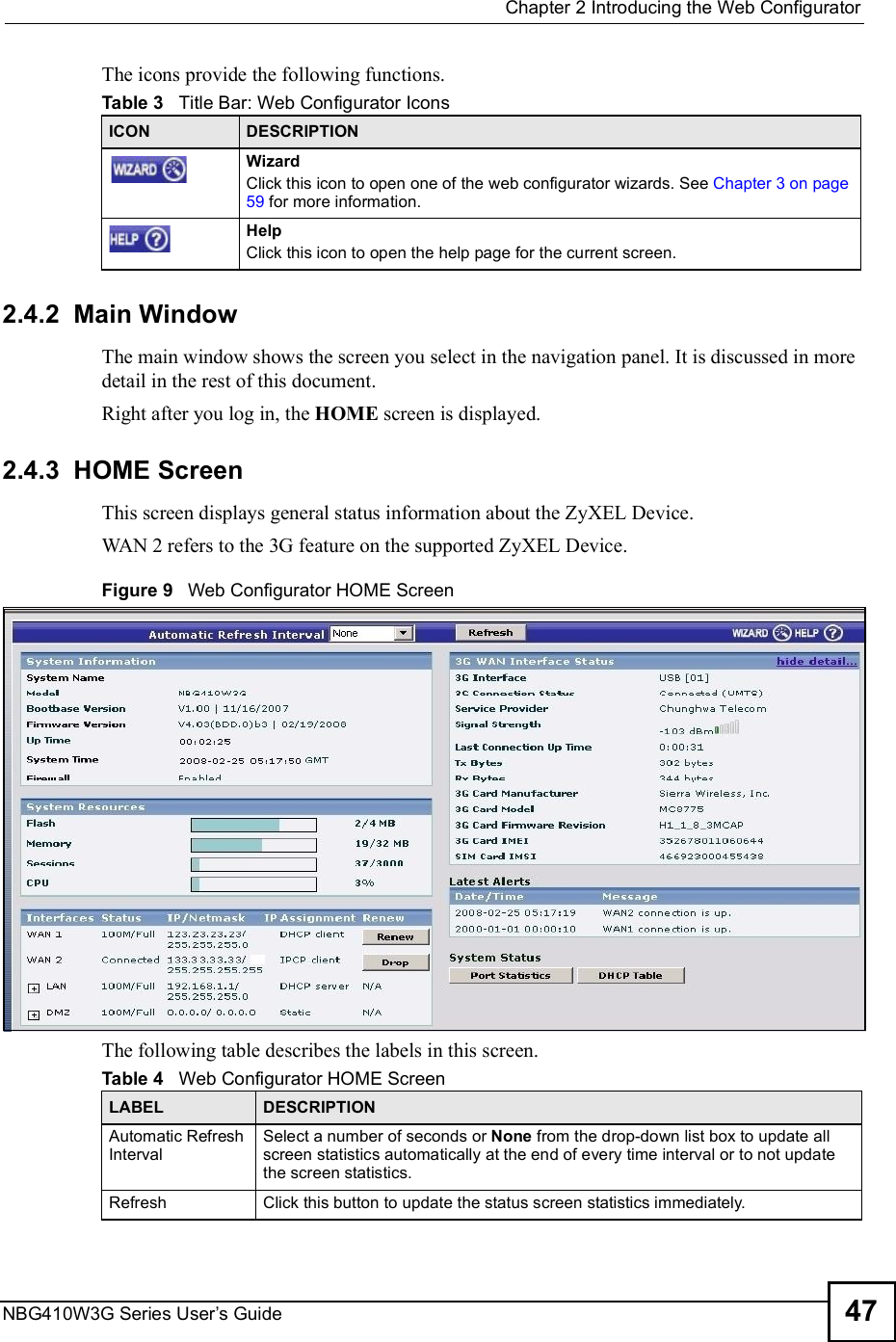  Chapter 2Introducing the Web ConfiguratorNBG410W3G Series User s Guide 47The icons provide the following functions.2.4.2  Main WindowThe main window shows the screen you select in the navigation panel. It is discussed in more detail in the rest of this document.Right after you log in, the HOME screen is displayed.2.4.3  HOME Screen This screen displays general status information about the ZyXEL Device.  WAN 2 refers to the 3G feature on the supported ZyXEL Device.Figure 9   Web Configurator HOME Screen The following table describes the labels in this screen. Table 3   Title Bar: Web Configurator IconsICON  DESCRIPTIONWizardClick this icon to open one of the web configurator wizards. See Chapter 3 on page 59 for more information.HelpClick this icon to open the help page for the current screen.Table 4   Web Configurator HOME ScreenLABEL DESCRIPTIONAutomatic Refresh Interval Select a number of seconds or None from the drop-down list box to update all screen statistics automatically at the end of every time interval or to not update the screen statistics.RefreshClick this button to update the status screen statistics immediately.