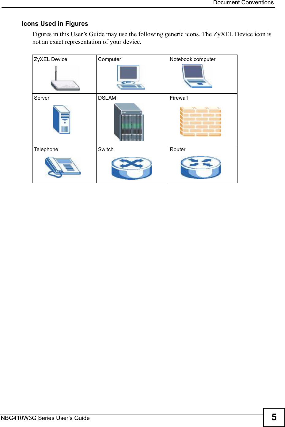  Document ConventionsNBG410W3G Series User s Guide 5Icons Used in FiguresFigures in this User!s Guide may use the following generic icons. The ZyXEL Device icon is not an exact representation of your device.ZyXEL Device Computer Notebook computerServer DSLAM FirewallTelephone Switch Router