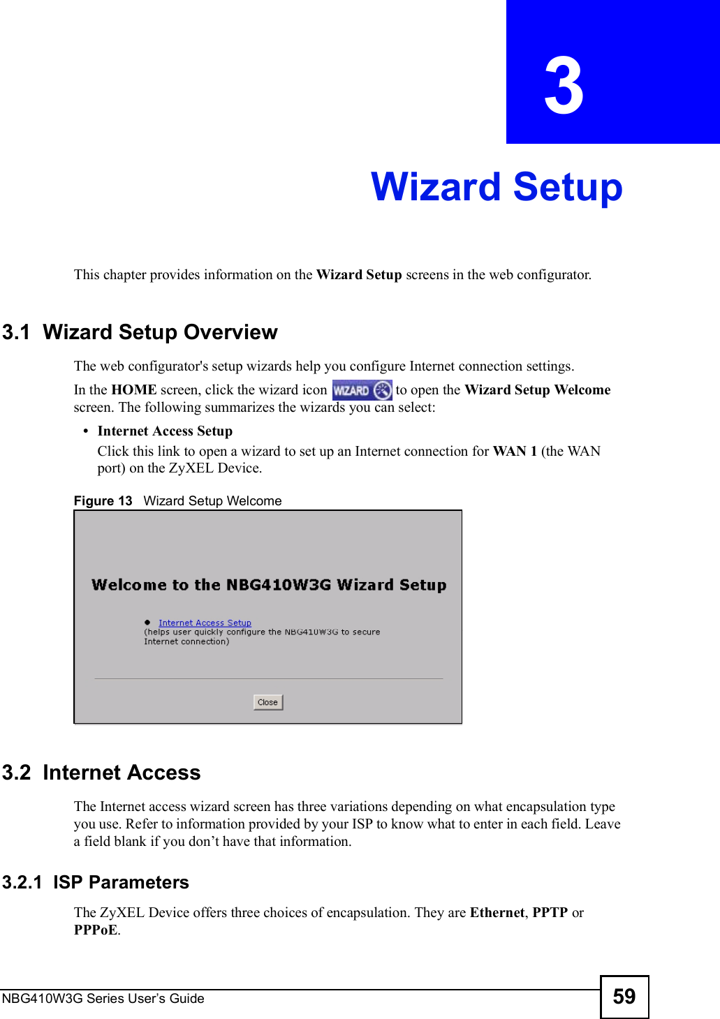 NBG410W3G Series User s Guide 59CHAPTER  3 Wizard SetupThis chapter provides information on the Wizard Setup screens in the web configurator. 3.1  Wizard Setup Overview The web configurator&apos;s setup wizards help you configure Internet connection settings.In the HOME screen, click the wizard icon   to open the Wizard Setup Welcome screen. The following summarizes the wizards you can select: Internet Access SetupClick this link to open a wizard to set up an Internet connection for WAN 1 (the WAN port) on the ZyXEL Device. Figure 13   Wizard Setup Welcome3.2  Internet Access The Internet access wizard screen has three variations depending on what encapsulation type you use. Refer to information provided by your ISP to know what to enter in each field. Leave a field blank if you don!t have that information.3.2.1  ISP ParametersThe ZyXEL Device offers three choices of encapsulation. They are Ethernet, PPTP or PPPoE. 