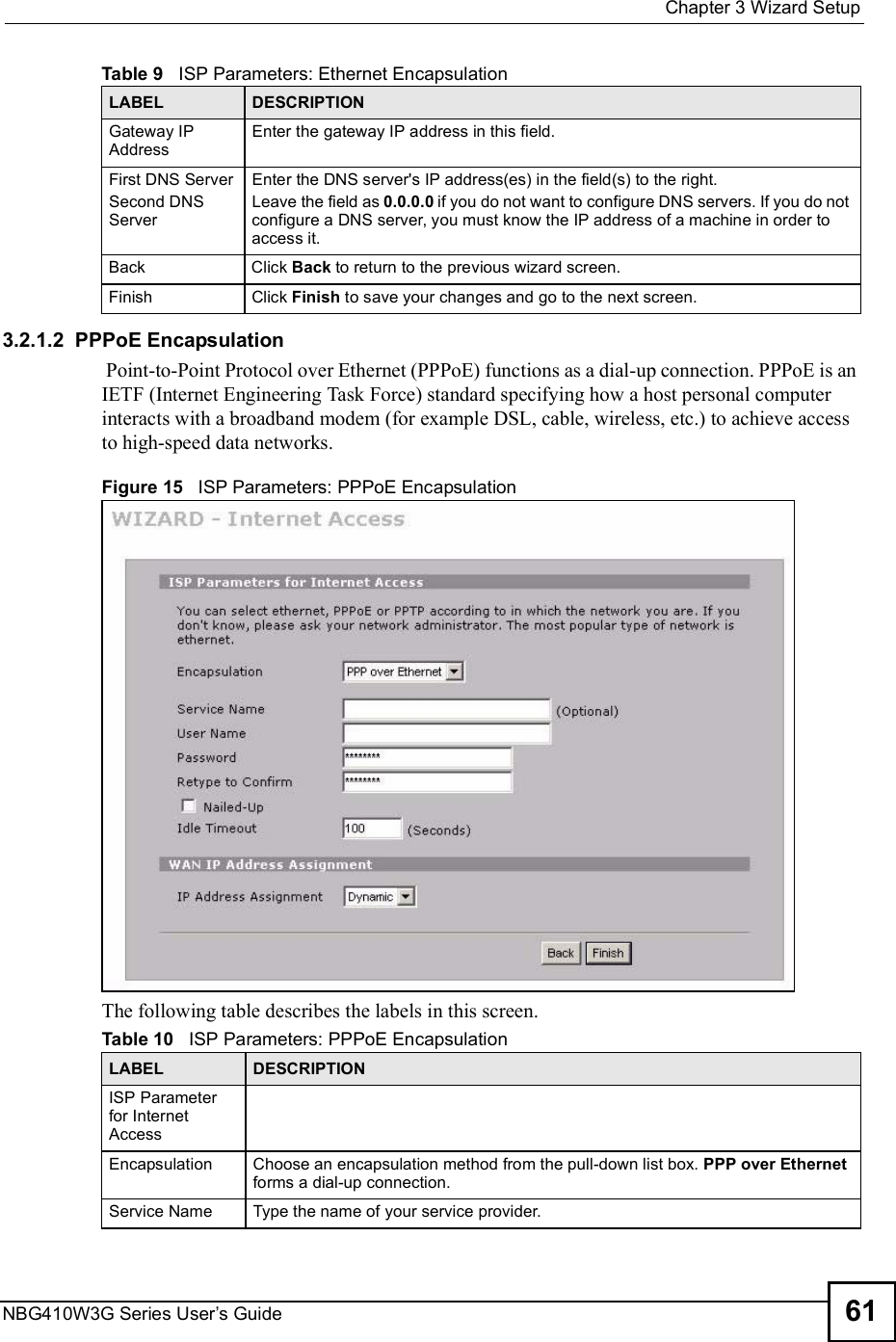  Chapter 3Wizard SetupNBG410W3G Series User s Guide 613.2.1.2  PPPoE Encapsulation Point-to-Point Protocol over Ethernet (PPPoE) functions as a dial-up connection. PPPoE is an IETF (Internet Engineering Task Force) standard specifying how a host personal computer interacts with a broadband modem (for example DSL, cable, wireless, etc.) to achieve access to high-speed data networks. Figure 15   ISP Parameters: PPPoE EncapsulationThe following table describes the labels in this screen.Gateway IP Address Enter the gateway IP address in this field. First DNS ServerSecond DNS ServerEnter the DNS server&apos;s IP address(es) in the field(s) to the right.Leave the field as 0.0.0.0 if you do not want to configure DNS servers. If you do not configure a DNS server, you must know the IP address of a machine in order to access it.BackClick Back to return to the previous wizard screen.FinishClick Finish to save your changes and go to the next screen. Table 9   ISP Parameters: Ethernet EncapsulationLABEL DESCRIPTIONTable 10   ISP Parameters: PPPoE EncapsulationLABEL DESCRIPTIONISP Parameter for Internet AccessEncapsulationChoose an encapsulation method from the pull-down list box. PPP over Ethernet forms a dial-up connection. Service Name Type the name of your service provider.