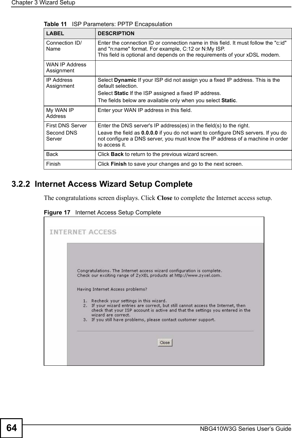 Chapter 3Wizard SetupNBG410W3G Series User s Guide643.2.2  Internet Access Wizard Setup CompleteThe congratulations screen displays. Click Close to complete the Internet access setup.Figure 17   Internet Access Setup CompleteConnection ID/NameEnter the connection ID or connection name in this field. It must follow the &quot;c:id&quot; and &quot;n:name&quot; format. For example, C:12 or N:My ISP. This field is optional and depends on the requirements of your xDSL modem. WAN IP Address Assignment IP Address Assignment Select Dynamic If your ISP did not assign you a fixed IP address. This is the default selection. Select Static If the ISP assigned a fixed IP address.The fields below are available only when you select Static.My WAN IP AddressEnter your WAN IP address in this field. First DNS ServerSecond DNS ServerEnter the DNS server&apos;s IP address(es) in the field(s) to the right.Leave the field as 0.0.0.0 if you do not want to configure DNS servers. If you do not configure a DNS server, you must know the IP address of a machine in order to access it.BackClick Back to return to the previous wizard screen.FinishClick Finish to save your changes and go to the next screen. Table 11   ISP Parameters: PPTP EncapsulationLABEL DESCRIPTION
