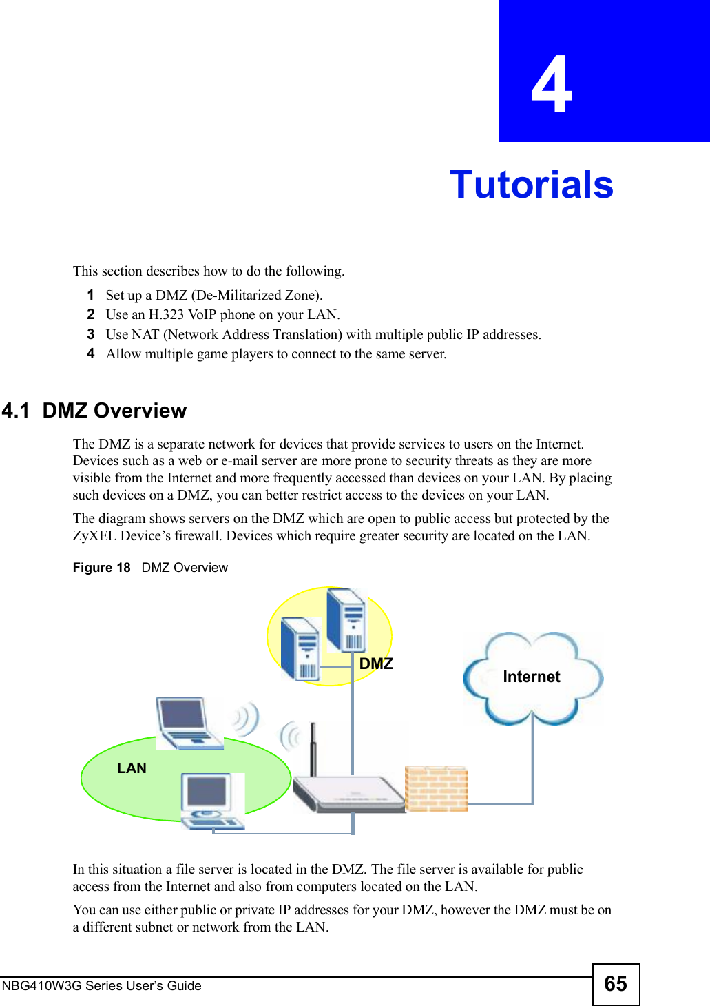 NBG410W3G Series User s Guide 65CHAPTER  4 TutorialsThis section describes how to do the following.1Set up a DMZ (De-Militarized Zone). 2Use an H.323 VoIP phone on your LAN. 3Use NAT (Network Address Translation) with multiple public IP addresses.4Allow multiple game players to connect to the same server.4.1  DMZ OverviewThe DMZ is a separate network for devices that provide services to users on the Internet. Devices such as a web or e-mail server are more prone to security threats as they are more visible from the Internet and more frequently accessed than devices on your LAN. By placing such devices on a DMZ, you can better restrict access to the devices on your LAN.The diagram shows servers on the DMZ which are open to public access but protected by the ZyXEL Device!s firewall. Devices which require greater security are located on the LAN. Figure 18   DMZ OverviewIn this situation a file server is located in the DMZ. The file server is available for public access from the Internet and also from computers located on the LAN.  You can use either public or private IP addresses for your DMZ, however the DMZ must be on a different subnet or network from the LAN. InternetDMZLAN