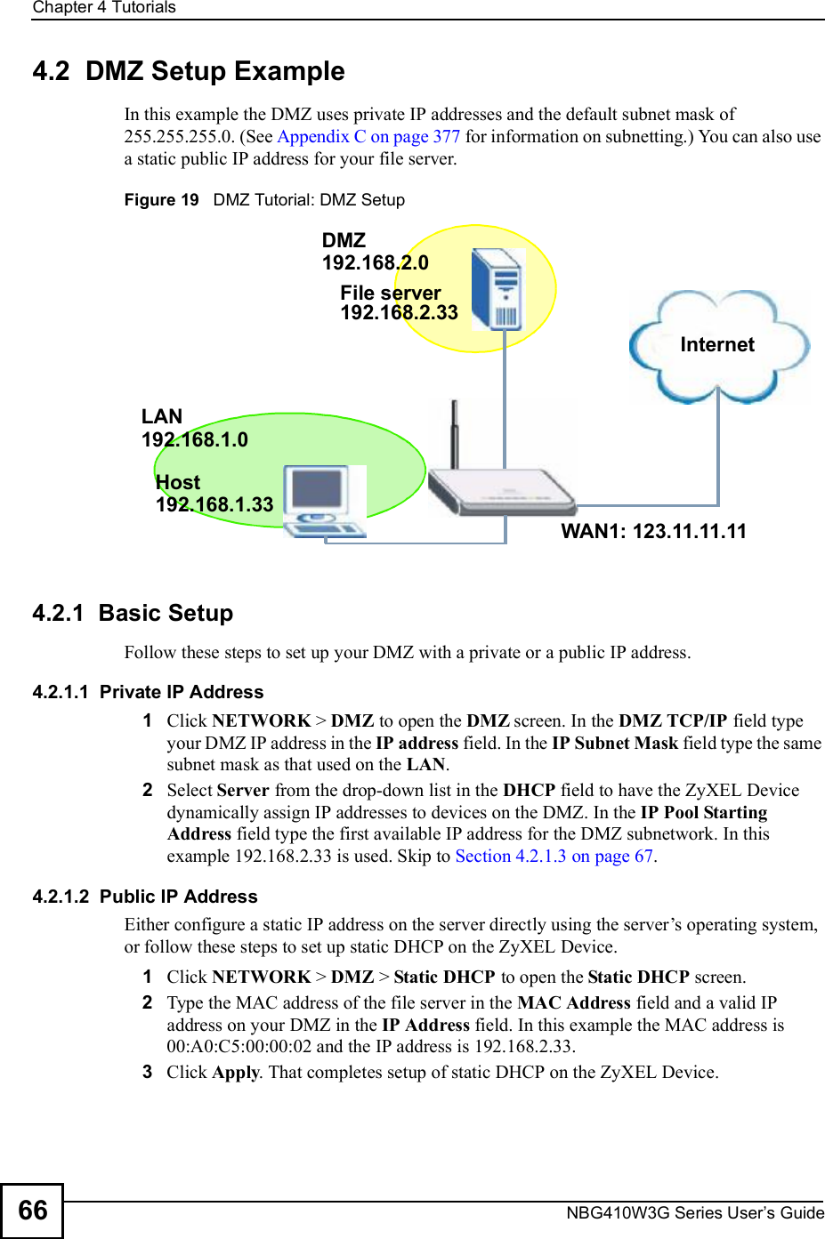 Chapter 4TutorialsNBG410W3G Series User s Guide664.2  DMZ Setup Example In this example the DMZ uses private IP addresses and the default subnet mask of 255.255.255.0. (See Appendix C on page 377 for information on subnetting.) You can also use a static public IP address for your file server. Figure 19   DMZ Tutorial: DMZ Setup4.2.1  Basic SetupFollow these steps to set up your DMZ with a private or a public IP address. 4.2.1.1  Private IP Address1Click NETWORK &gt; DMZ to open the DMZ screen. In the DMZ TCP/IP field type your DMZ IP address in the IP address field. In the IP Subnet Mask field type the same subnet mask as that used on the LAN. 2Select Server from the drop-down list in the DHCP field to have the ZyXEL Device dynamically assign IP addresses to devices on the DMZ. In the IP Pool Starting Address field type the first available IP address for the DMZ subnetwork. In this example 192.168.2.33 is used. Skip to Section 4.2.1.3 on page 67.4.2.1.2  Public IP AddressEither configure a static IP address on the server directly using the server!s operating system, or follow these steps to set up static DHCP on the ZyXEL Device. 1Click NETWORK &gt; DMZ &gt; Static DHCP to open the Static DHCP screen. 2Type the MAC address of the file server in the MAC Address field and a valid IP address on your DMZ in the IP Address field. In this example the MAC address is 00:A0:C5:00:00:02 and the IP address is 192.168.2.33.3Click Apply. That completes setup of static DHCP on the ZyXEL Device.InternetFile serverWAN1: 123.11.11.11DMZ LAN192.168.2.33192.168.2.0192.168.1.0192.168.1.33Host 