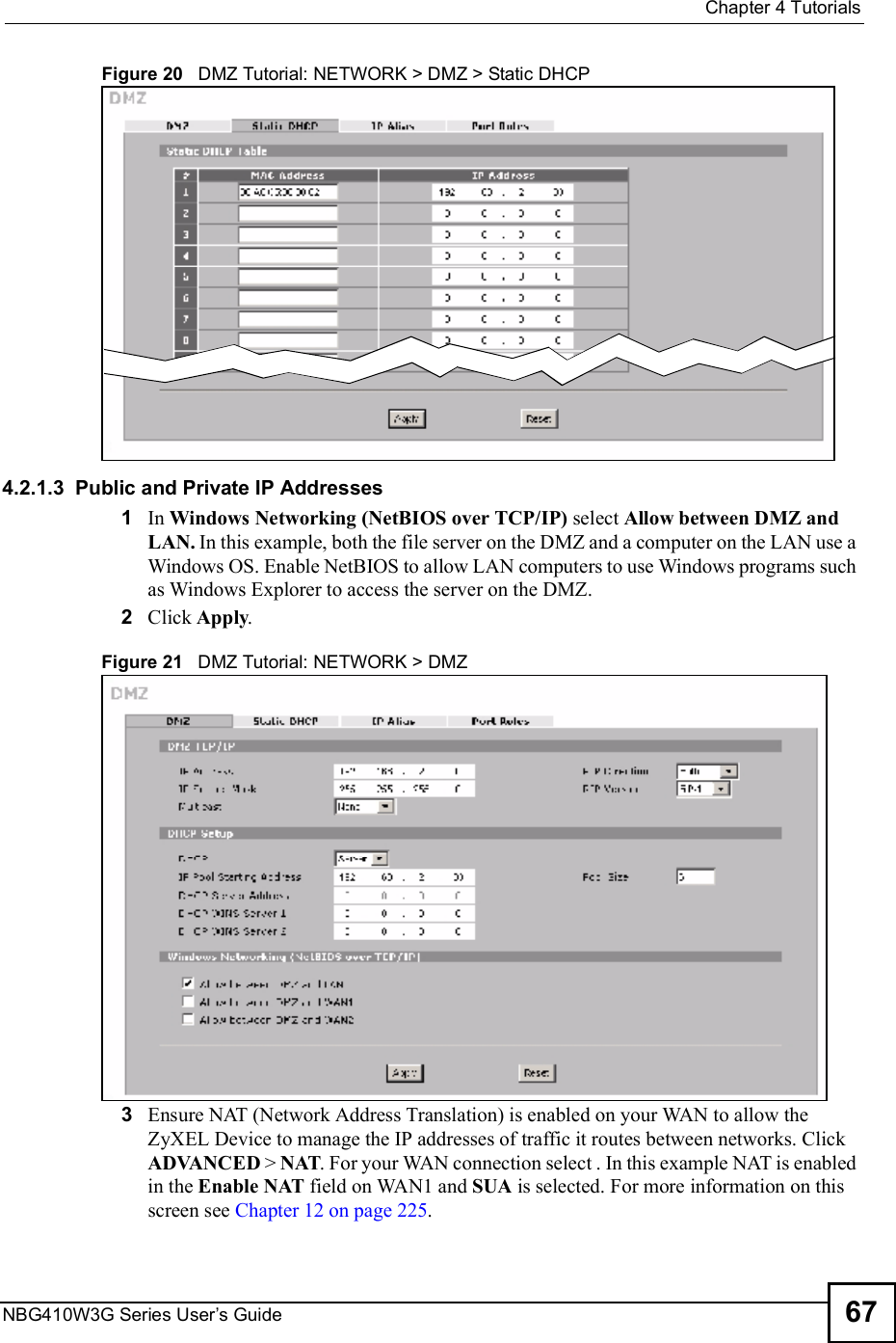  Chapter 4TutorialsNBG410W3G Series User s Guide 67Figure 20   DMZ Tutorial: NETWORK &gt; DMZ &gt; Static DHCP 4.2.1.3  Public and Private IP Addresses1In Windows Networking (NetBIOS over TCP/IP) select Allow between DMZ and LAN. In this example, both the file server on the DMZ and a computer on the LAN use a Windows OS. Enable NetBIOS to allow LAN computers to use Windows programs such as Windows Explorer to access the server on the DMZ.2Click Apply.Figure 21   DMZ Tutorial: NETWORK &gt; DMZ 3Ensure NAT (Network Address Translation) is enabled on your WAN to allow the ZyXEL Device to manage the IP addresses of traffic it routes between networks. Click ADVANCED &gt; NAT. For your WAN connection select . In this example NAT is enabled in the Enable NAT field on WAN1 and SUA is selected. For more information on this screen see Chapter 12 on page 225.