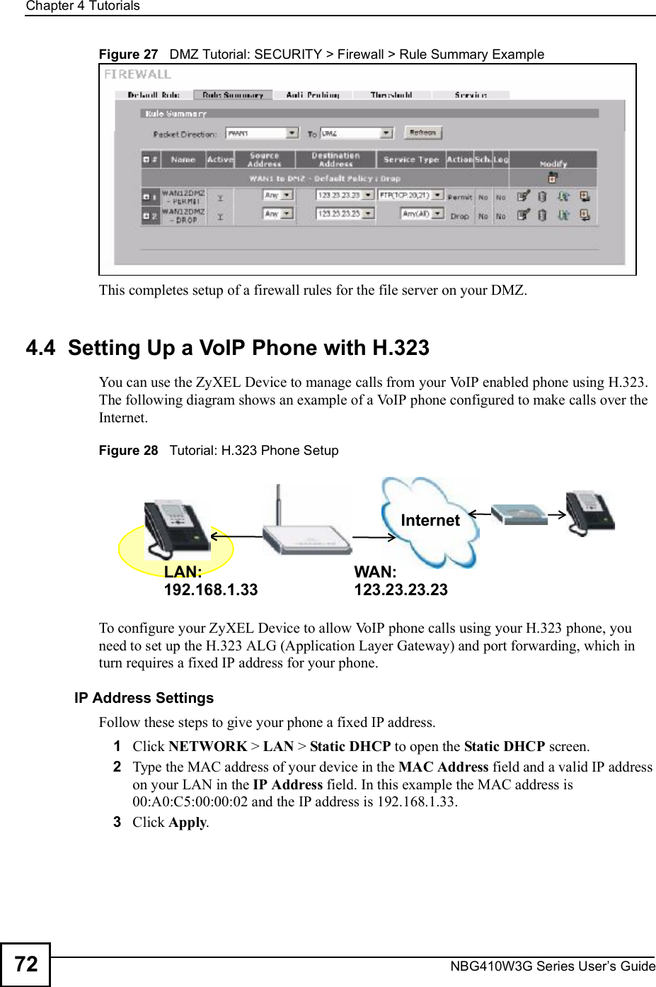 Chapter 4TutorialsNBG410W3G Series User s Guide72Figure 27   DMZ Tutorial: SECURITY &gt; Firewall &gt; Rule Summary ExampleThis completes setup of a firewall rules for the file server on your DMZ.4.4  Setting Up a VoIP Phone with H.323You can use the ZyXEL Device to manage calls from your VoIP enabled phone using H.323. The following diagram shows an example of a VoIP phone configured to make calls over the Internet. Figure 28   Tutorial: H.323 Phone SetupTo configure your ZyXEL Device to allow VoIP phone calls using your H.323 phone, you need to set up the H.323 ALG (Application Layer Gateway) and port forwarding, which in turn requires a fixed IP address for your phone.IP Address SettingsFollow these steps to give your phone a fixed IP address.1Click NETWORK &gt; LAN &gt; Static DHCP to open the Static DHCP screen. 2Type the MAC address of your device in the MAC Address field and a valid IP address on your LAN in the IP Address field. In this example the MAC address is 00:A0:C5:00:00:02 and the IP address is 192.168.1.33.3Click Apply.InternetLAN: WAN:192.168.1.33123.23.23.23