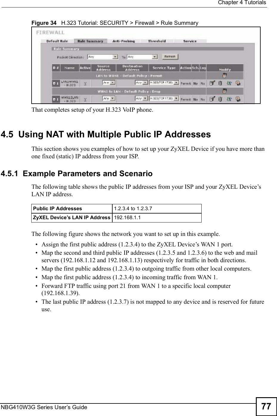  Chapter 4TutorialsNBG410W3G Series User s Guide 77Figure 34   H.323 Tutorial: SECURITY &gt; Firewall &gt; Rule SummaryThat completes setup of your H.323 VoIP phone.4.5  Using NAT with Multiple Public IP AddressesThis section shows you examples of how to set up your ZyXEL Device if you have more than one fixed (static) IP address from your ISP. 4.5.1  Example Parameters and ScenarioThe following table shows the public IP addresses from your ISP and your ZyXEL Device!s LAN IP address. The following figure shows the network you want to set up in this example.  Assign the first public address (1.2.3.4) to the ZyXEL Device!s WAN 1 port. Map the second and third public IP addresses (1.2.3.5 and 1.2.3.6) to the web and mail servers (192.168.1.12 and 192.168.1.13) respectively for traffic in both directions. Map the first public address (1.2.3.4) to outgoing traffic from other local computers. Map the first public address (1.2.3.4) to incoming traffic from WAN 1. Forward FTP traffic using port 21 from WAN 1 to a specific local computer (192.168.1.39). The last public IP address (1.2.3.7) is not mapped to any device and is reserved for future use.Public IP Addresses 1.2.3.4 to 1.2.3.7ZyXEL Device s LAN IP Address 192.168.1.1