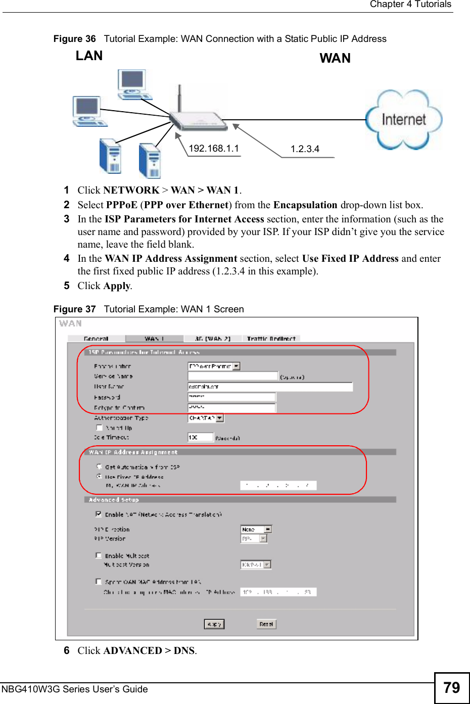  Chapter 4TutorialsNBG410W3G Series User s Guide 79Figure 36   Tutorial Example: WAN Connection with a Static Public IP Address 1Click NETWORK &gt; WAN &gt; WAN 1. 2Select PPPoE (PPP over Ethernet) from the Encapsulation drop-down list box.3In the ISP Parameters for Internet Access section, enter the information (such as the user name and password) provided by your ISP. If your ISP didn!t give you the service name, leave the field blank.4In the WAN IP Address Assignment section, select Use Fixed IP Address and enter the first fixed public IP address (1.2.3.4 in this example).5Click Apply.Figure 37   Tutorial Example: WAN 1 Screen 6Click ADVANCED &gt; DNS.192.168.1.1 1.2.3.4WANLAN