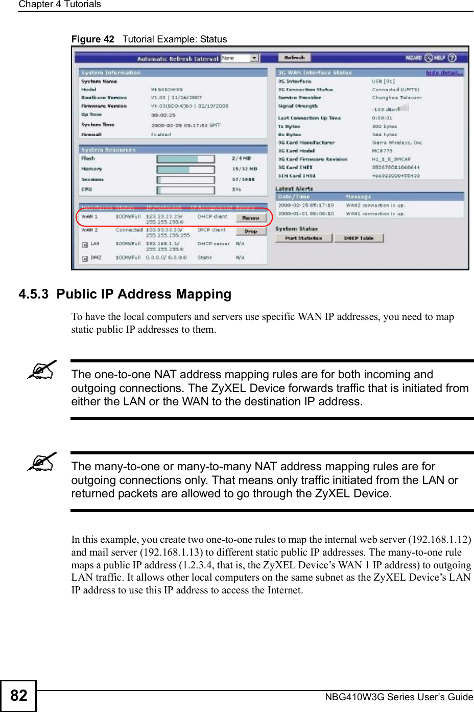 Chapter 4TutorialsNBG410W3G Series User s Guide82Figure 42   Tutorial Example: Status4.5.3  Public IP Address MappingTo have the local computers and servers use specific WAN IP addresses, you need to map static public IP addresses to them.The one-to-one NAT address mapping rules are for both incoming and outgoing connections. The ZyXEL Device forwards traffic that is initiated from either the LAN or the WAN to the destination IP address.The many-to-one or many-to-many NAT address mapping rules are for outgoing connections only. That means only traffic initiated from the LAN or returned packets are allowed to go through the ZyXEL Device.In this example, you create two one-to-one rules to map the internal web server (192.168.1.12) and mail server (192.168.1.13) to different static public IP addresses. The many-to-one rule maps a public IP address (1.2.3.4, that is, the ZyXEL Device!s WAN 1 IP address) to outgoing LAN traffic. It allows other local computers on the same subnet as the ZyXEL Device!s LAN IP address to use this IP address to access the Internet.